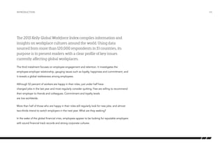 Introduction

The 2013 Kelly Global Workforce Index compiles information and
insights on workplace cultures around the world. Using data
sourced from more than 120,000 respondents in 31 countries, its
purpose is to present readers with a clear profile of key issues
currently affecting global workplaces.
The third instalment focuses on employee engagement and retention. It investigates the
employee-employer relationship, gauging issues such as loyalty, happiness and commitment, and
it reveals a global restlessness among employees.
Although 52 percent of workers are happy in their roles, just under half have
changed jobs in the last year and most regularly consider quitting. Few are willing to recommend
their employer to friends and colleagues. Commitment and loyalty levels
are low worldwide.
More than half of those who are happy in their roles still regularly look for new jobs, and almost
two-thirds intend to switch employers in the next year. What are they seeking?
In the wake of the global financial crisis, employees appear to be looking for reputable employers
with sound financial track records and strong corporate cultures.

/06

 