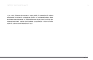 the top five issues facing the industry

For life science companies, the challenge is to balance growth and investment across emerging
and developed markets, and to ensure that their access to the right talent and research (as well
as other key capabilities) matches the market opportunities. The key question companies need
to ask themselves now is, ‘How well-positioned are we to capture growth in emerging markets
and are we adapting our staffing strategies to match?’

Figure 3: Estimated growth 2010–2015 (compound annual growth rates)

/13

 