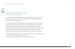 the top five issues facing the industry

4

‘Trust’ and individual solutions
are key strategic issues
For better or worse, the internet has fundamentally changed healthcare. Consumers now have
far greater access to information about their healthcare options, and this has altered the task
facing pharmaceutical companies today.
Not only must pharmaceutical organisations be far more transparent in the way in which they
research, test and deliver drugs to market, they must provide better, faster and more holistic
health solutions. Communities and individuals now have higher expectations about what
science can deliver (and how quickly). The key strategic issue of building trust in pharmaceutical
products now complicates the communication and engagement challenge facing large
pharmaceutical companies globally. Life science companies must now achieve the following:
•	 Skilfully open the dialogue with consumers, and enhance communication and transparency in
the way that new treatments are brought to market; and
•	 Deliver personalised health solutions in a timely and affordable way.

/15

 