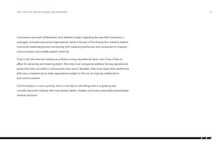 the top five issues facing the industry

Consumers now seek collaboration and detailed insight regarding the way their treatment is
managed, and pharmaceutical organisations need to be part of facilitating this. Industry leaders
must build relationships and connectivity with medical practitioners and consumers to improve
communication and enable patient centricity.
Trust in the life sciences industry as a whole is a key reputational issue, and it has a flow-on
effect for attracting and retaining talent. Not only must companies address the key reputational
issues that have occurred in communities over recent decades, they must equip their workforces
with new competencies to help organisations adapt to this era of ongoing collaboration
and communication.
Communication is now a priority, and it is the key to rebuilding trust in a growing and
critically important industry that must deliver better, cheaper and more sustainable personalised
medical solutions.

/16

 