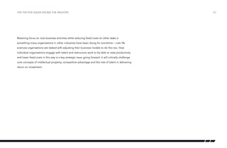 the top five issues facing the industry

Retaining focus on core business activities while reducing fixed costs on other tasks is
something many organisations in other industries have been doing for sometime – now life
sciences organisations are tasked with adjusting their business models to do this too. How
individual organisations engage with talent and restructure work to be able to raise productivity
and lower fixed costs in this way is a key strategic issue going forward. It will critically challenge
core concepts of intellectual property, competitive advantage and the role of talent in delivering
return on investment.

/20

 