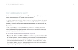 the top five issues facing the industry

What does this mean for talent?
Life science companies are facing significant market shifts and challenges to their existing business
models. The market is growing, but not in the ways it did previously.
The need for new business models (from mass market to niche and targeted) translates into the need
for different skill-sets, and new pools of talent across more geographical locations. It also requires
companies to change the way they operate, as well as how they engage with the communities they
operate within.
If the life sciences industry is to become the destination for talent that it simply must become to
meet its challenges, it should engage the broader talent community in its mission to deliver better,
faster and more personalised health solutions.
The key issues for attracting and retaining talent in the industry are:
•	 Engaging with talent clusters: R&D and STEM skills have formed regional and local clusters that
are often self-reinforcing. Investment in a specific location often leads to more investment, which
attracts more talent as well as more competition. Companies need to find ways to access the
talent within these clusters and to develop new clusters where required without always needing
to compete for the same talent in the same locations. Building their own talent pipeline requires
longer-term planning and analysis, and new partnerships.

/22

 