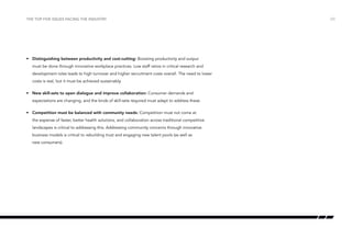 the top five issues facing the industry

•	 Distinguishing between productivity and cost-cutting: Boosting productivity and output
must be done through innovative workplace practices. Low staff ratios in critical research and
development roles leads to high turnover and higher recruitment costs overall. The need to lower
costs is real, but it must be achieved sustainably.
•	 New skill-sets to open dialogue and improve collaboration: Consumer demands and
expectations are changing, and the kinds of skill-sets required must adapt to address these.
•	 Competition must be balanced with community needs: Competition must not come at
the expense of faster, better health solutions, and collaboration across traditional competitive
landscapes is critical to addressing this. Addressing community concerns through innovative
business models is critical to rebuilding trust and engaging new talent pools (as well as
new consumers).

/23

 