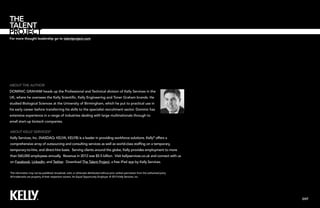 For more thought leadership go to talentproject.com

About the Author
Dominic Graham heads up the Professional and Technical division of Kelly Services in the
UK, where he oversees the Kelly Scientific, Kelly Engineering and Toner Graham brands. He
studied Biological Sciences at the University of Birmingham, which he put to practical use in
his early career before transferring his skills to the specialist recruitment sector. Dominic has
extensive experience in a range of industries dealing with large multinationals through to
small start-up biotech companies.
About Kelly Services®
Kelly Services, Inc. (NASDAQ: KELYA, KELYB) is a leader in providing workforce solutions. Kelly® offers a
comprehensive array of outsourcing and consulting services as well as world-class staffing on a temporary,
temporary-to-hire, and direct-hire basis. Serving clients around the globe, Kelly provides employment to more
than 560,000 employees annually. Revenue in 2012 was $5.5 billion. Visit kellyservices.co.uk and connect with us
on Facebook, LinkedIn, and Twitter. Download The Talent Project, a free iPad app by Kelly Services.
This information may not be published, broadcast, sold, or otherwise distributed without prior written permission from the authorized party.
All trademarks are property of their respective owners. An Equal Opportunity Employer. © 2013 Kelly Services, Inc.

EXIT

 