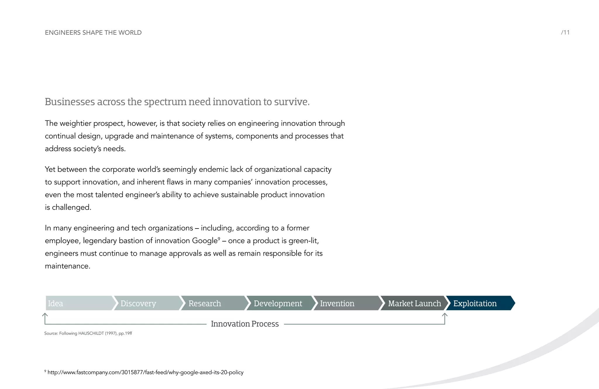 Engineers shape the world

/11

Businesses across the spectrum need innovation to survive.
The weightier prospect, however, is that society relies on engineering innovation through
continual design, upgrade and maintenance of systems, components and processes that
address society’s needs.
Yet between the corporate world’s seemingly endemic lack of organizational capacity
to support innovation, and inherent flaws in many companies’ innovation processes,
even the most talented engineer’s ability to achieve sustainable product innovation
is challenged.
In many engineering and tech organizations – including, according to a former
employee, legendary bastion of innovation Google9 – once a product is green-lit,
engineers must continue to manage approvals as well as remain responsible for its
maintenance.

Idea

Discovery

Research

Development

Innovation Process
Source: Following HAUSCHILDT (1997), pp.19ff

9

http://www.fastcompany.com/3015877/fast-feed/why-google-axed-its-20-policy

Invention

Market Launch

Exploitation

 