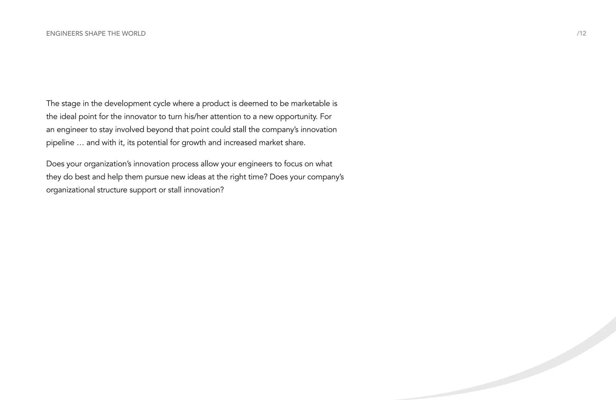 Engineers shape the world

The stage in the development cycle where a product is deemed to be marketable is
the ideal point for the innovator to turn his/her attention to a new opportunity. For
an engineer to stay involved beyond that point could stall the company’s innovation
pipeline … and with it, its potential for growth and increased market share.
Does your organization’s innovation process allow your engineers to focus on what
they do best and help them pursue new ideas at the right time? Does your company’s
organizational structure support or stall innovation?

/12

 