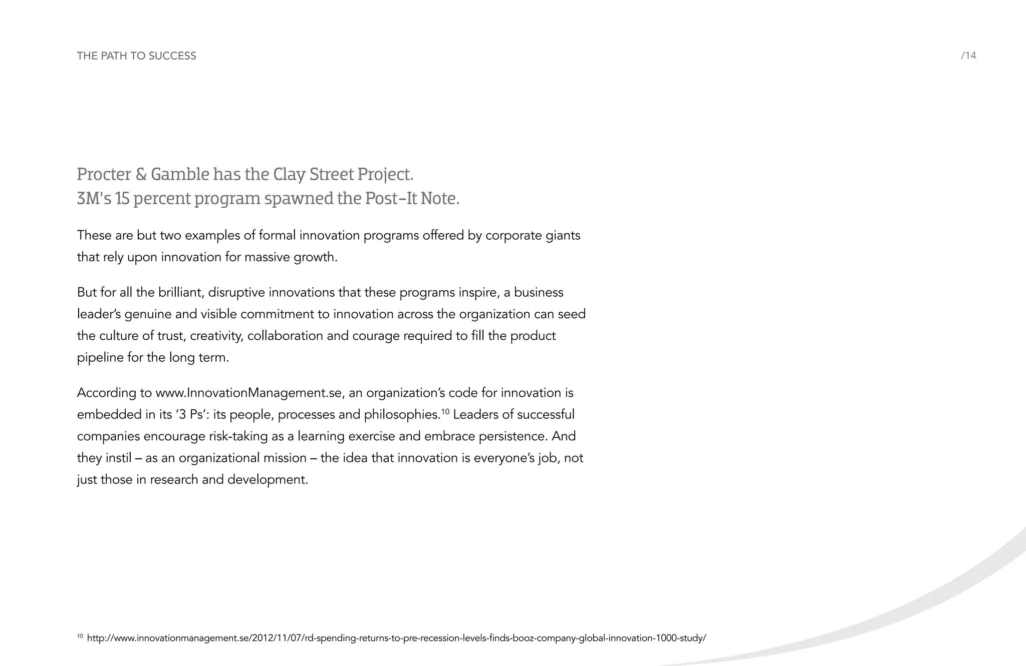 The path to success

Procter & Gamble has the Clay Street Project.
3M’s 15 percent program spawned the Post-It Note.
These are but two examples of formal innovation programs offered by corporate giants
that rely upon innovation for massive growth.
But for all the brilliant, disruptive innovations that these programs inspire, a business
leader’s genuine and visible commitment to innovation across the organization can seed
the culture of trust, creativity, collaboration and courage required to fill the product
pipeline for the long term.
According to www.InnovationManagement.se, an organization’s code for innovation is
embedded in its ‘3 Ps’: its people, processes and philosophies.10 Leaders of successful
companies encourage risk-taking as a learning exercise and embrace persistence. And
they instil – as an organizational mission – the idea that innovation is everyone’s job, not
just those in research and development.

	http://www.innovationmanagement.se/2012/11/07/rd-spending-returns-to-pre-recession-levels-finds-booz-company-global-innovation-1000-study/

10

/14

 