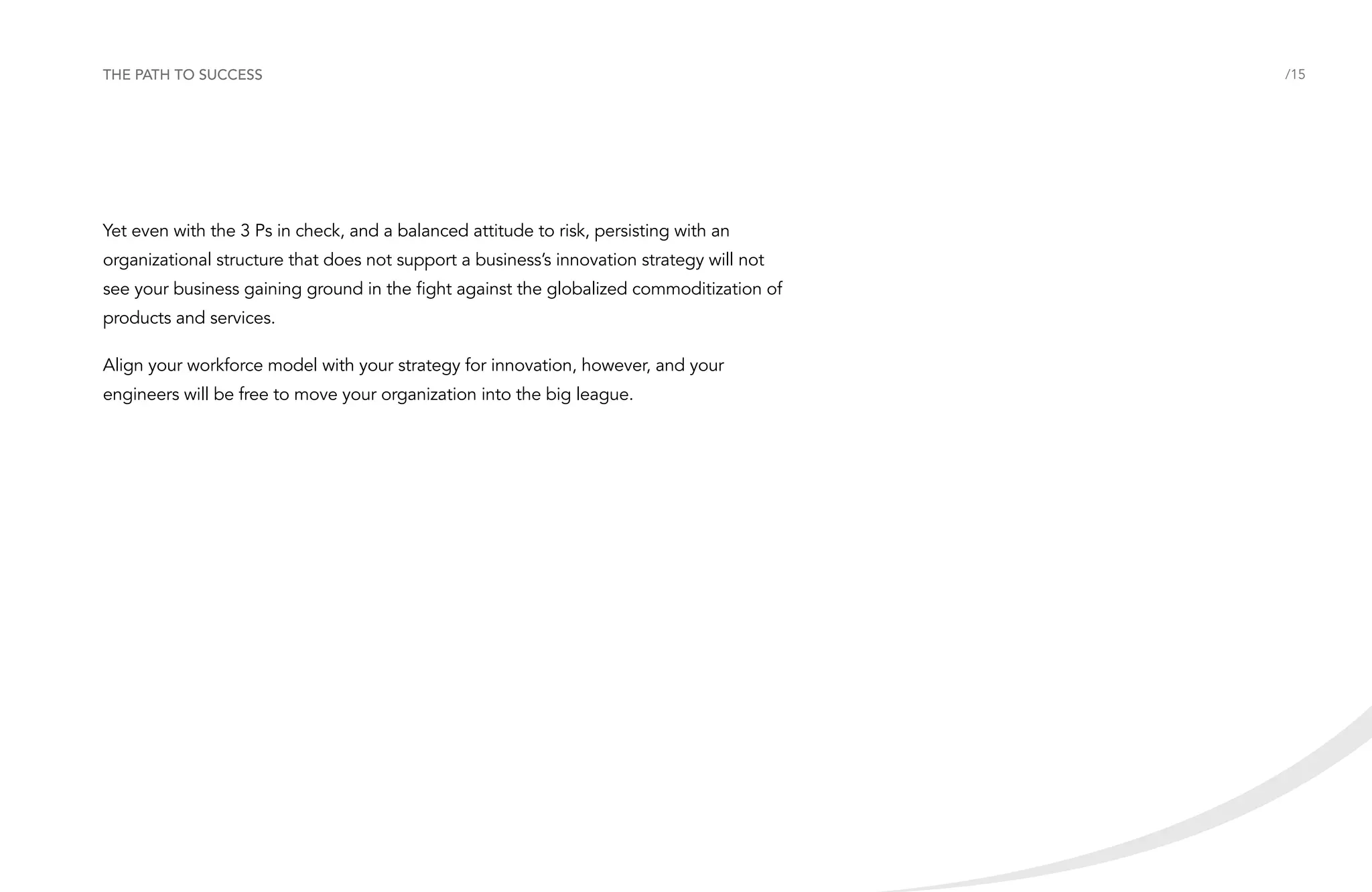 The path to success

Yet even with the 3 Ps in check, and a balanced attitude to risk, persisting with an
organizational structure that does not support a business’s innovation strategy will not
see your business gaining ground in the fight against the globalized commoditization of
products and services.
Align your workforce model with your strategy for innovation, however, and your
engineers will be free to move your organization into the big league.

/15

 