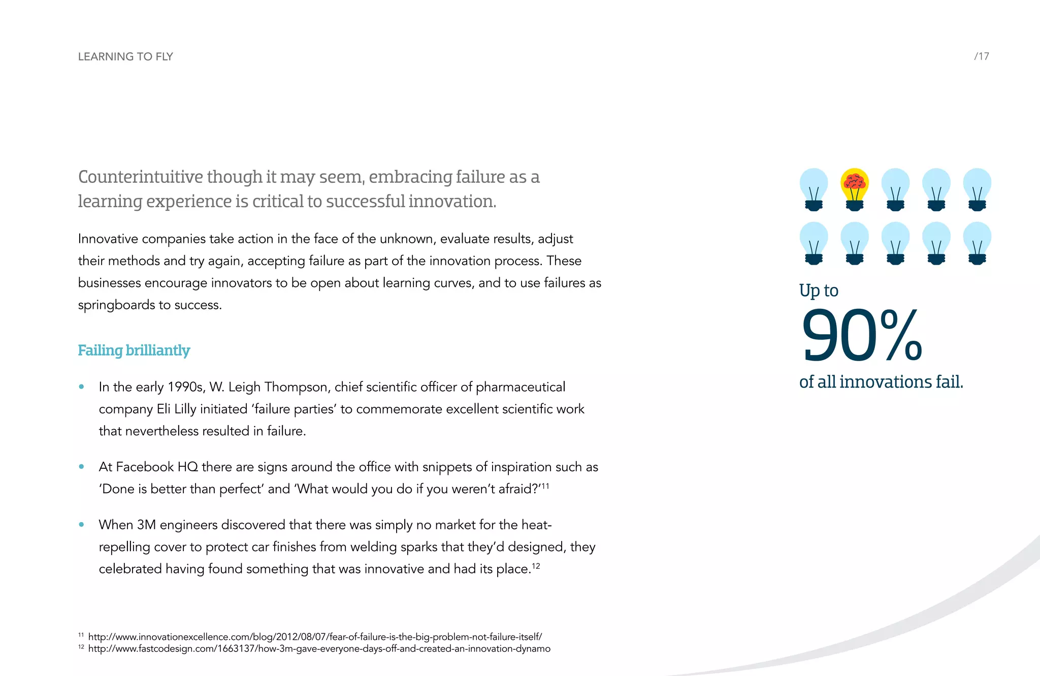 Learning to fly

/17

Counterintuitive though it may seem, embracing failure as a
learning experience is critical to successful innovation.
Innovative companies take action in the face of the unknown, evaluate results, adjust
their methods and try again, accepting failure as part of the innovation process. These
businesses encourage innovators to be open about learning curves, and to use failures as
springboards to success.

Failing brilliantly
•	 In the early 1990s, W. Leigh Thompson, chief scientific officer of pharmaceutical
company Eli Lilly initiated ‘failure parties’ to commemorate excellent scientific work
that nevertheless resulted in failure.
•	 At Facebook HQ there are signs around the office with snippets of inspiration such as
‘Done is better than perfect’ and ‘What would you do if you weren’t afraid?’11
•	 When 3M engineers discovered that there was simply no market for the heatrepelling cover to protect car finishes from welding sparks that they’d designed, they
celebrated having found something that was innovative and had its place.12

11	
12	

http://www.innovationexcellence.com/blog/2012/08/07/fear-of-failure-is-the-big-problem-not-failure-itself/
http://www.fastcodesign.com/1663137/how-3m-gave-everyone-days-off-and-created-an-innovation-dynamo

Up to

90%

of all innovations fail.

 