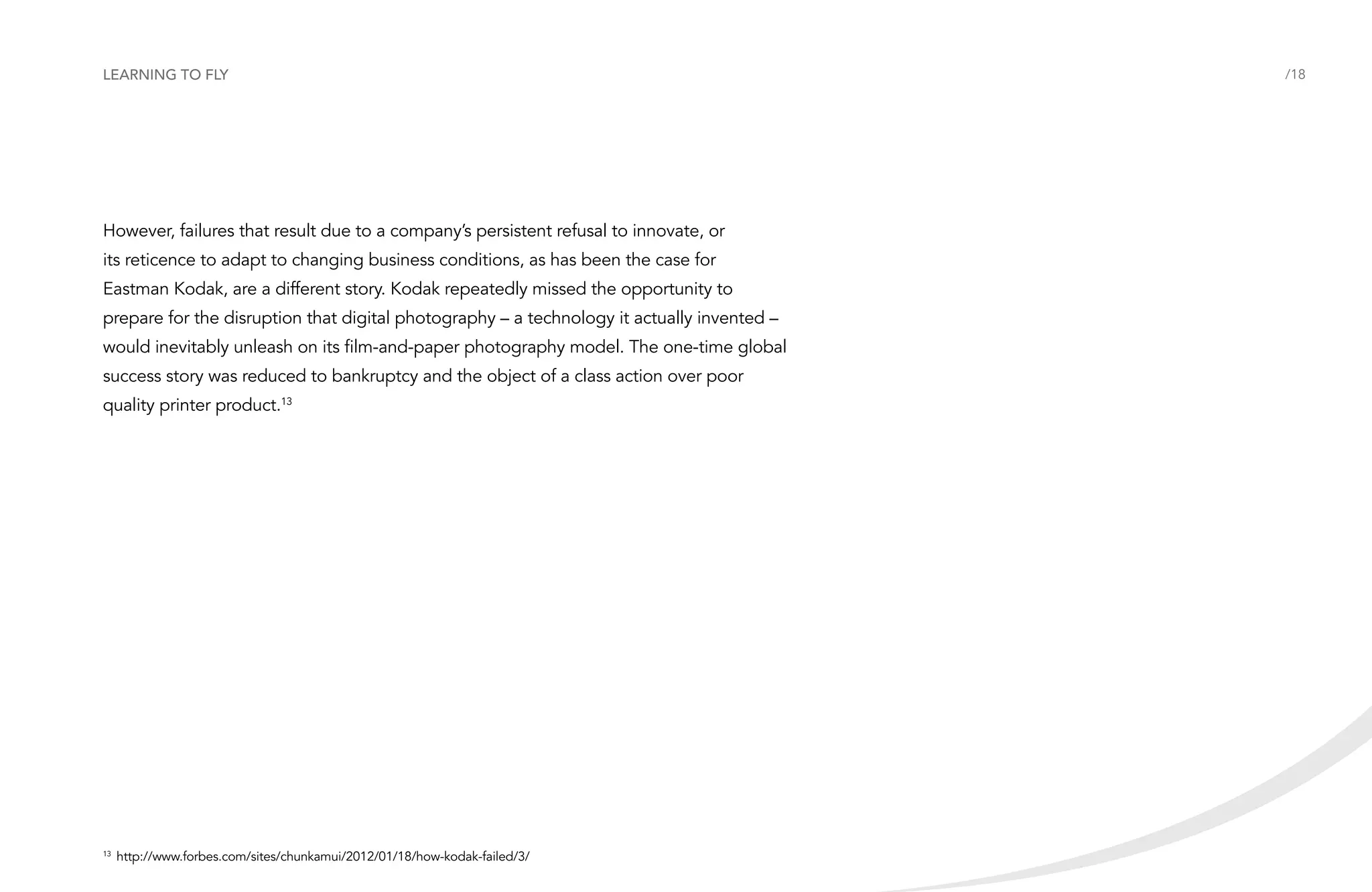 Learning to fly

However, failures that result due to a company’s persistent refusal to innovate, or
its reticence to adapt to changing business conditions, as has been the case for
Eastman Kodak, are a different story. Kodak repeatedly missed the opportunity to
prepare for the disruption that digital photography – a technology it actually invented –
would inevitably unleash on its film-and-paper photography model. The one-time global
success story was reduced to bankruptcy and the object of a class action over poor
quality printer product.13

	http://www.forbes.com/sites/chunkamui/2012/01/18/how-kodak-failed/3/

13

/18

 