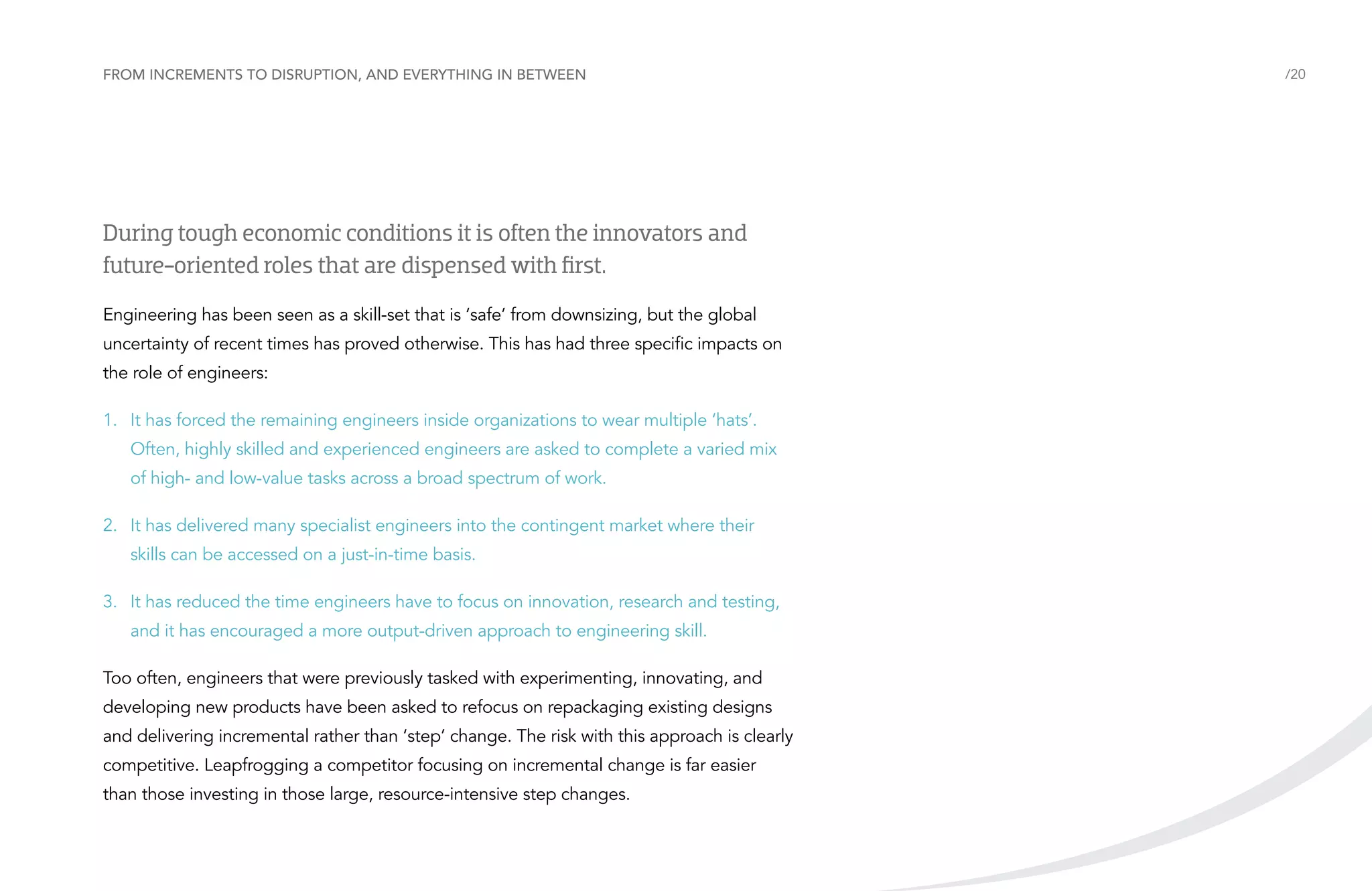 From increments to disruption, and everything in between

During tough economic conditions it is often the innovators and
future-oriented roles that are dispensed with first.
Engineering has been seen as a skill-set that is ‘safe’ from downsizing, but the global
uncertainty of recent times has proved otherwise. This has had three specific impacts on
the role of engineers:
1.	 It has forced the remaining engineers inside organizations to wear multiple ‘hats’.
Often, highly skilled and experienced engineers are asked to complete a varied mix
of high- and low-value tasks across a broad spectrum of work.
2.	 It has delivered many specialist engineers into the contingent market where their
skills can be accessed on a just-in-time basis.
3.	 It has reduced the time engineers have to focus on innovation, research and testing,
and it has encouraged a more output-driven approach to engineering skill.
Too often, engineers that were previously tasked with experimenting, innovating, and
developing new products have been asked to refocus on repackaging existing designs
and delivering incremental rather than ‘step’ change. The risk with this approach is clearly
competitive. Leapfrogging a competitor focusing on incremental change is far easier
than those investing in those large, resource-intensive step changes.

/20

 