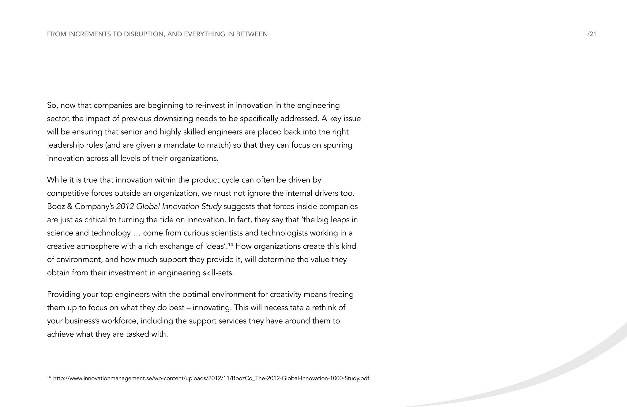 From increments to disruption, and everything in between

So, now that companies are beginning to re-invest in innovation in the engineering
sector, the impact of previous downsizing needs to be specifically addressed. A key issue
will be ensuring that senior and highly skilled engineers are placed back into the right
leadership roles (and are given a mandate to match) so that they can focus on spurring
innovation across all levels of their organizations.
While it is true that innovation within the product cycle can often be driven by
competitive forces outside an organization, we must not ignore the internal drivers too.
Booz & Company’s 2012 Global Innovation Study suggests that forces inside companies
are just as critical to turning the tide on innovation. In fact, they say that ‘the big leaps in
science and technology … come from curious scientists and technologists working in a
creative atmosphere with a rich exchange of ideas’.14 How organizations create this kind
of environment, and how much support they provide it, will determine the value they
obtain from their investment in engineering skill-sets.
Providing your top engineers with the optimal environment for creativity means freeing
them up to focus on what they do best – innovating. This will necessitate a rethink of
your business’s workforce, including the support services they have around them to
achieve what they are tasked with.

	http://www.innovationmanagement.se/wp-content/uploads/2012/11/BoozCo_The-2012-Global-Innovation-1000-Study.pdf

14

/21

 