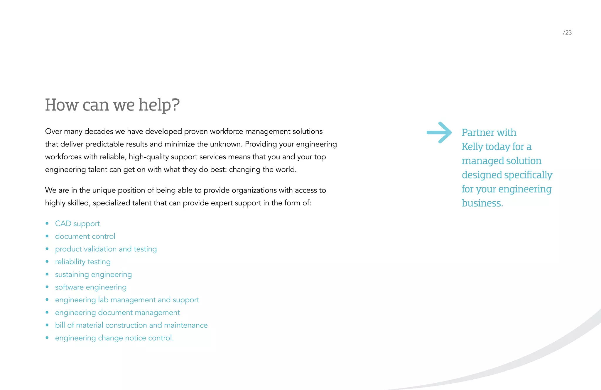 /23

How can we help?

highly skilled, specialized talent that can provide expert support in the form of:

Partner with
Kelly today for a
managed solution
designed specifically
for your engineering
business.

•	 CAD support

Visit kellyocg.com

Over many decades we have developed proven workforce management solutions
that deliver predictable results and minimize the unknown. Providing your engineering
workforces with reliable, high-quality support services means that you and your top
engineering talent can get on with what they do best: changing the world.
We are in the unique position of being able to provide organizations with access to

•	 document control
•	 product validation and testing
•	 reliability testing
•	 sustaining engineering
•	 software engineering
•	 engineering lab management and support
•	 engineering document management
•	 bill of material construction and maintenance
•	 engineering change notice control.

 