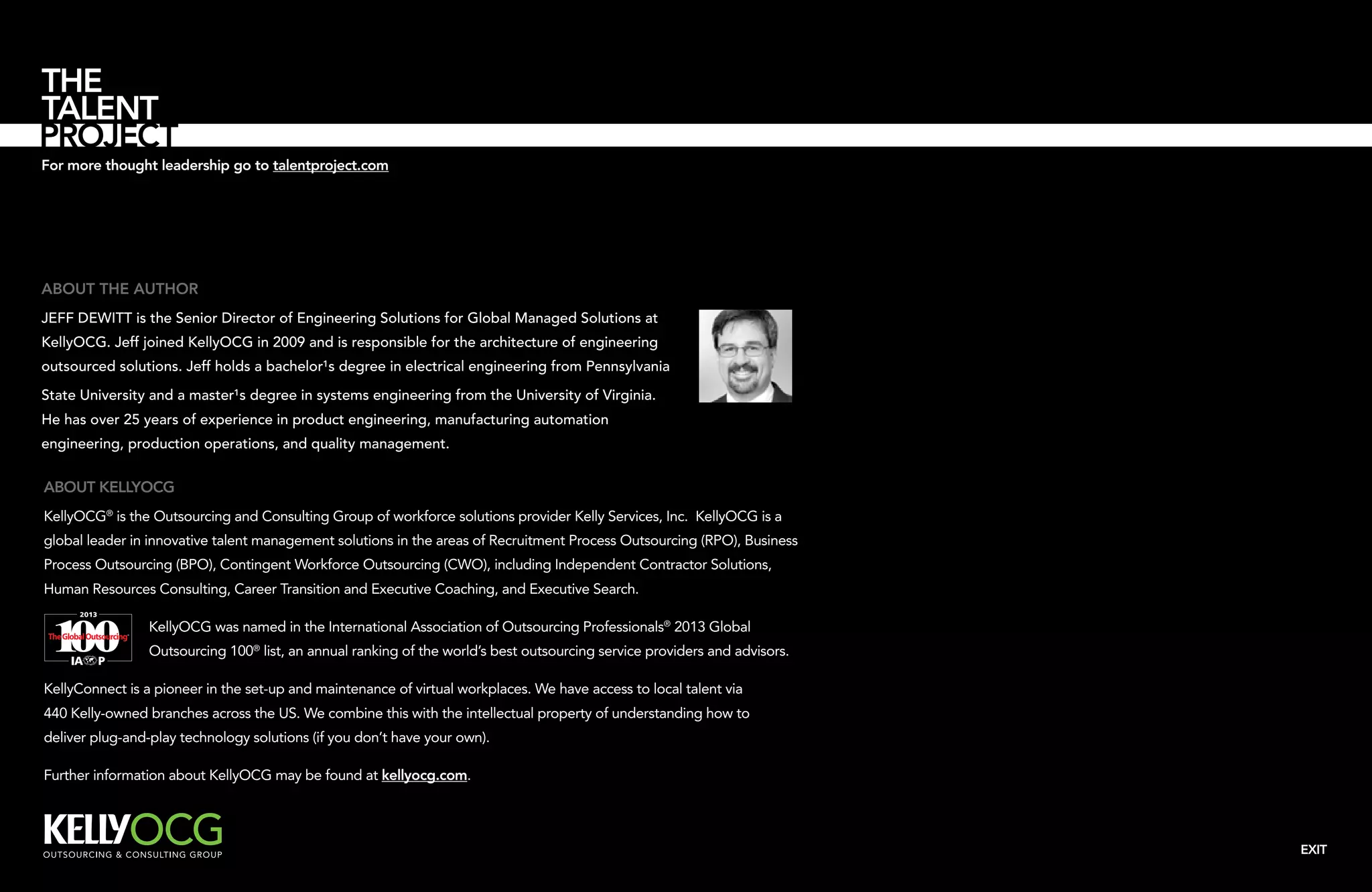 For more thought leadership go to talentproject.com

About the author
Jeff DeWitt is the Senior Director of Engineering Solutions for Global Managed Solutions at
KellyOCG. Jeff joined KellyOCG in 2009 and is responsible for the architecture of engineering
outsourced solutions. Jeff holds a bachelor¹s degree in electrical engineering from Pennsylvania
State University and a master¹s degree in systems engineering from the University of Virginia.
He has over 25 years of experience in product engineering, manufacturing automation
engineering, production operations, and quality management.

About KellyOCG
KellyOCG® is the Outsourcing and Consulting Group of workforce solutions provider Kelly Services, Inc. KellyOCG is a
global leader in innovative talent management solutions in the areas of Recruitment Process Outsourcing (RPO), Business
Process Outsourcing (BPO), Contingent Workforce Outsourcing (CWO), including Independent Contractor Solutions,
Human Resources Consulting, Career Transition and Executive Coaching, and Executive Search.
KellyOCG was named in the International Association of Outsourcing Professionals® 2013 Global
Outsourcing 100® list, an annual ranking of the world’s best outsourcing service providers and advisors.
KellyConnect is a pioneer in the set-up and maintenance of virtual workplaces. We have access to local talent via
440 Kelly-owned branches across the US. We combine this with the intellectual property of understanding how to
deliver plug-and-play technology solutions (if you don’t have your own).
Further information about KellyOCG may be found at kellyocg.com.

EXIT

 