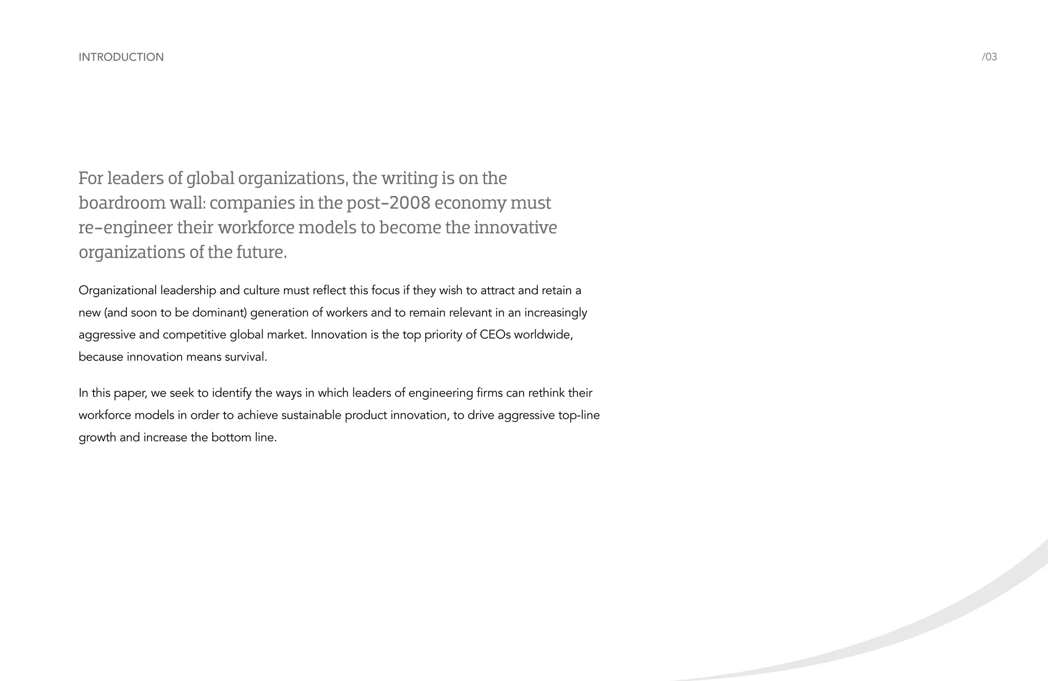 Introduction

For leaders of global organizations, the writing is on the
boardroom wall: companies in the post-2008 economy must
re-engineer their workforce models to become the innovative
organizations of the future.
Organizational leadership and culture must reflect this focus if they wish to attract and retain a
new (and soon to be dominant) generation of workers and to remain relevant in an increasingly
aggressive and competitive global market. Innovation is the top priority of CEOs worldwide,
because innovation means survival.
In this paper, we seek to identify the ways in which leaders of engineering firms can rethink their
workforce models in order to achieve sustainable product innovation, to drive aggressive top-line
growth and increase the bottom line.

/03

 