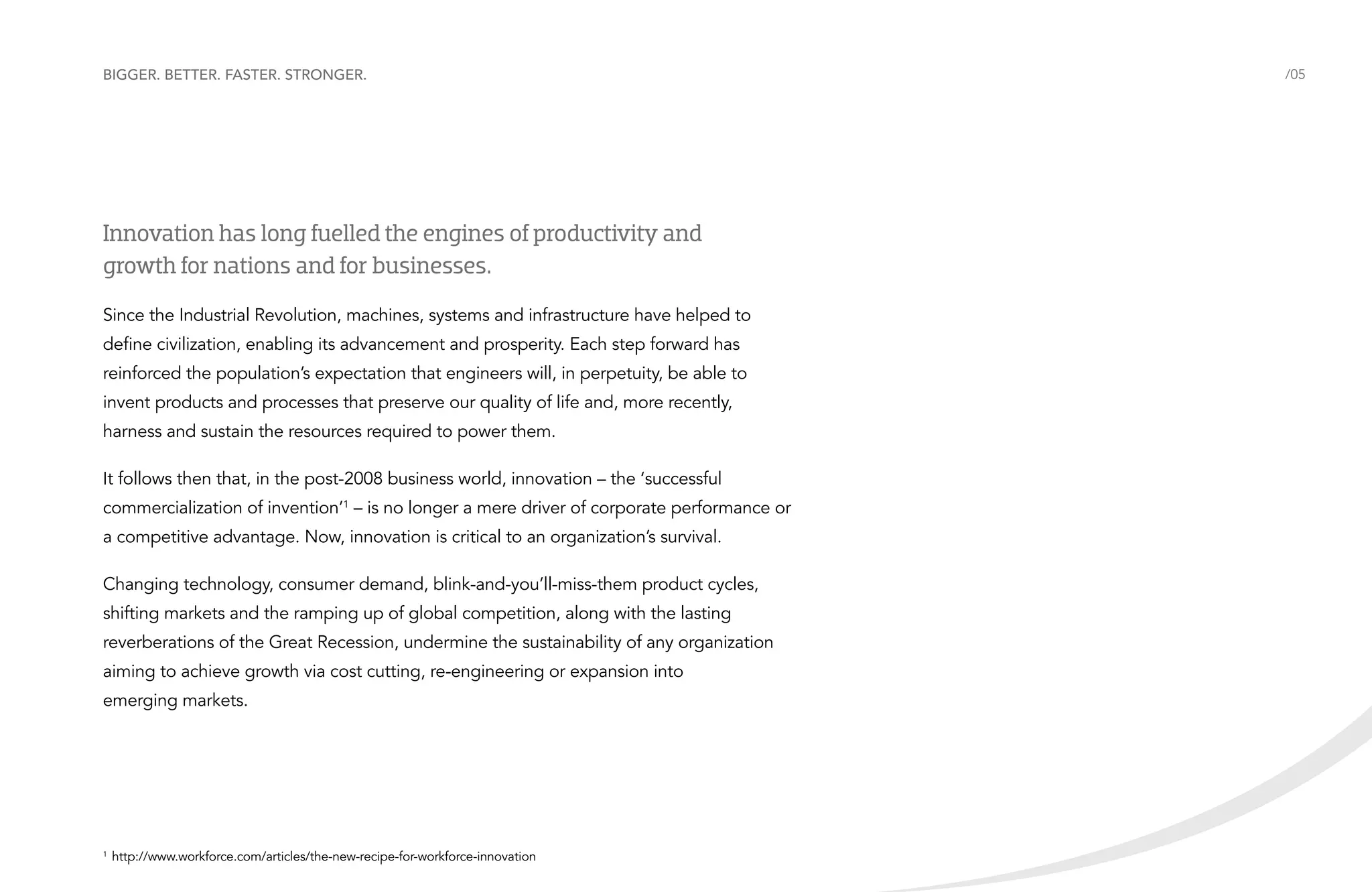 Bigger. Better. Faster. Stronger.

Innovation has long fuelled the engines of productivity and
growth for nations and for businesses.
Since the Industrial Revolution, machines, systems and infrastructure have helped to
define civilization, enabling its advancement and prosperity. Each step forward has
reinforced the population’s expectation that engineers will, in perpetuity, be able to
invent products and processes that preserve our quality of life and, more recently,
harness and sustain the resources required to power them.
It follows then that, in the post-2008 business world, innovation – the ‘successful
commercialization of invention’1 – is no longer a mere driver of corporate performance or
a competitive advantage. Now, innovation is critical to an organization’s survival.
Changing technology, consumer demand, blink-and-you’ll-miss-them product cycles,
shifting markets and the ramping up of global competition, along with the lasting
reverberations of the Great Recession, undermine the sustainability of any organization
aiming to achieve growth via cost cutting, re-engineering or expansion into
emerging markets.

	http://www.workforce.com/articles/the-new-recipe-for-workforce-innovation

1

/05

 