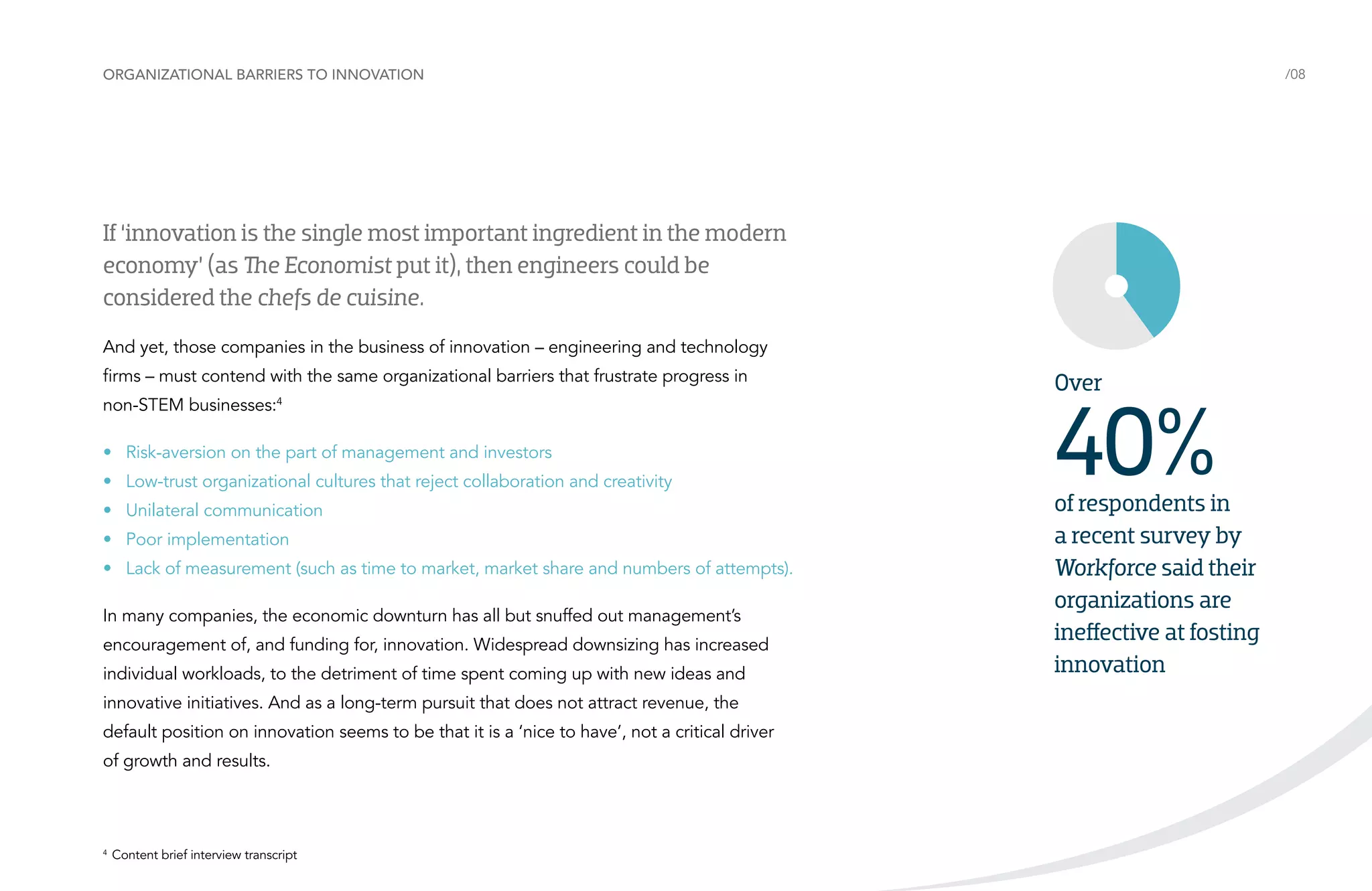 Organizational barriers to innovation

/08

If ‘innovation is the single most important ingredient in the modern
economy’ (as The Economist put it), then engineers could be
considered the chefs de cuisine.
And yet, those companies in the business of innovation – engineering and technology
firms – must contend with the same organizational barriers that frustrate progress in
non-STEM businesses:4
•	 Risk-aversion on the part of management and investors
•	 Low-trust organizational cultures that reject collaboration and creativity
•	 Unilateral communication
•	 Poor implementation
•	 Lack of measurement (such as time to market, market share and numbers of attempts).
In many companies, the economic downturn has all but snuffed out management’s
encouragement of, and funding for, innovation. Widespread downsizing has increased
individual workloads, to the detriment of time spent coming up with new ideas and
innovative initiatives. And as a long-term pursuit that does not attract revenue, the
default position on innovation seems to be that it is a ‘nice to have’, not a critical driver
of growth and results.

	 Content brief interview transcript

4

Over

40%

of respondents in
a recent survey by
Workforce said their
organizations are
ineffective at fosting
innovation

 