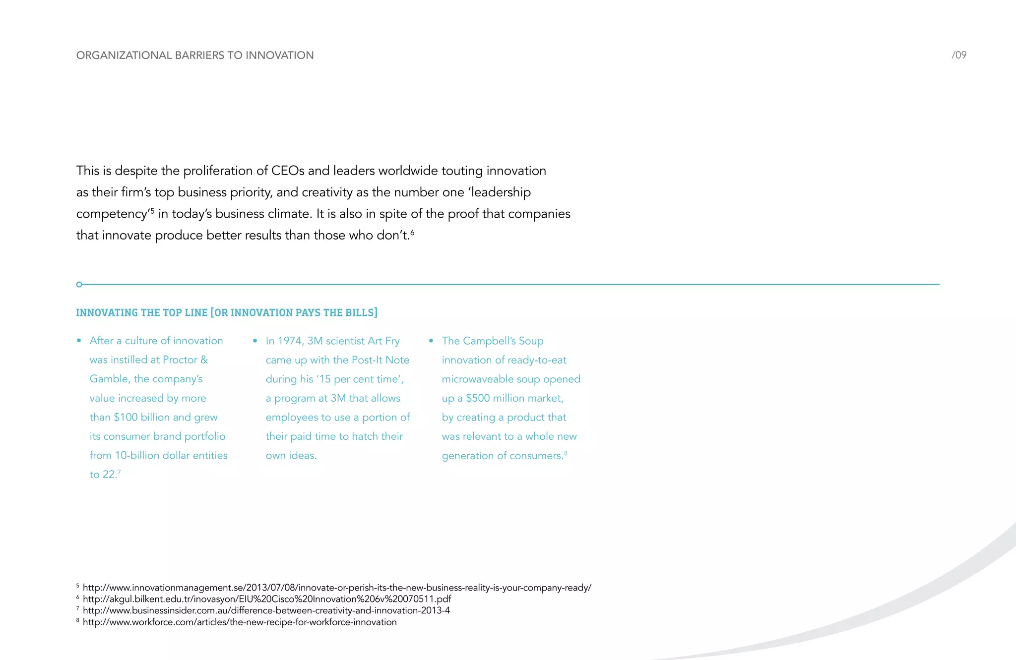 Organizational barriers to innovation

/09

This is despite the proliferation of CEOs and leaders worldwide touting innovation
as their firm’s top business priority, and creativity as the number one ‘leadership
competency’5 in today’s business climate. It is also in spite of the proof that companies
that innovate produce better results than those who don’t.6

Innovating the top line [or Innovation pays the bills]
•	 After a culture of innovation

•	 In 1974, 3M scientist Art Fry

•	 The Campbell’s Soup

was instilled at Proctor &

came up with the Post-It Note

innovation of ready-to-eat

Gamble, the company’s

during his ‘15 per cent time’,

microwaveable soup opened

value increased by more

a program at 3M that allows

up a $500 million market,

than $100 billion and grew

employees to use a portion of

by creating a product that

its consumer brand portfolio

their paid time to hatch their

was relevant to a whole new

from 10-billion dollar entities

own ideas.

generation of consumers.8

to 22.7

	http://www.innovationmanagement.se/2013/07/08/innovate-or-perish-its-the-new-business-reality-is-your-company-ready/
	http://akgul.bilkent.edu.tr/inovasyon/EIU%20Cisco%20Innovation%206v%20070511.pdf
7	
http://www.businessinsider.com.au/difference-between-creativity-and-innovation-2013-4
8
	http://www.workforce.com/articles/the-new-recipe-for-workforce-innovation
5
6

 
