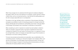 Key risks in managing temporary and contingent workers

When hiring managers do not understand all of the legal and compliance obligations
that apply to talent, the risk can be significant. For example: a worker claiming a violation
of labour laws—such as not receiving overtime—may hold both the staffing agency and
the client company responsible due to ‘co-employment.’
The solution to this ‘gap’ will likely involve a combination of new processes, technology,
and greater accountability. An audit of on-boarding processes for contingent workers will
help you identify gaps and inconsistencies, and the likely cause of each. Is the gap related
to technology? Lax processes? Lack of ownership? A combination of many factors?
When completing an audit it is important to consider how each problem is related to
others. For example, a particular location may require a standard set of documents
completed and ‘signed off’ for each worker. Yet, because there is no single point of entry
for contingent labour, dozens of managers are responsible for sign off and compliance is
low because no one area is auditing compliance.
To ensure new processes and procedures are sustainable, map out stakeholders in the
on-boarding process—including your internal risk mitigation and compliance office—and
ask them to participate in the early stages of benchmarking and review. This team will
help to drive and support changes to on-boarding policies and procedures, and help to
solidify early and ongoing adoption within your enterprise.

/13

Because there is no
single point of entry
for contingent labour,
dozens of managers
are responsible
for sign off and
compliance is low
because no one area is
auditing compliance.

 