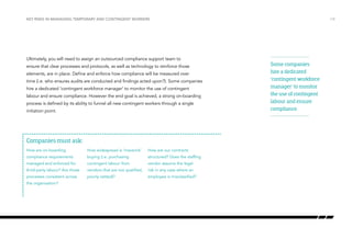 Key risks in managing temporary and contingent workers

Ultimately, you will need to assign an outsourced compliance support team to
ensure that clear processes and protocols, as well as technology to reinforce those
elements, are in place. Define and enforce how compliance will be measured over
time (i.e. who ensures audits are conducted and findings acted upon?). Some companies
hire a dedicated ‘contingent workforce manager’ to monitor the use of contingent
labour and ensure compliance. However the end goal is achieved, a strong on-boarding
process is defined by its ability to funnel all new contingent workers through a single
initiation point.

Companies must ask:
How are on-boarding

How widespread is ‘maverick’

How are our contracts

compliance requirements

buying (i.e. purchasing

structured? Does the staffing

managed and enforced for

contingent labour from

vendor assume the legal

third-party labour? Are those

vendors that are not qualified,

risk in any case where an

processes consistent across

poorly vetted)?

employee is misclassified?

the organisation?

/14

Some companies
hire a dedicated
‘contingent workforce
manager’ to monitor
the use of contingent
labour and ensure
compliance.

 