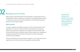02

Key risks in managing temporary and contingent workers

Managing access & security
Many companies impose less stringent security standards on contingent labour than on
employed labour without considering the consequences. Conducting background checks
is a routine occurrence when on-boarding employees, but still infrequently imposed on
elements of the contingent workforce.

Map entry points
To improve compliance and visibility, companies must first map all entry points of thirdparty labour. Then, they must assess and define the appropriate level of access (e.g.
physical access and access to systems) for each category of worker. Remember, while
access protocols will vary among different types of worker categories, your organisational
processes and procedures for vetting and on-boarding new workers should still be
consistent across all categories.
Once you’ve defined your access and clearance categories or ‘tiers,’ align these with your
supplier base so that all resources have the appropriate access-level profile.

/15

Organizational
processes and
procedures for vetting
and on-boarding new
workers should still
be consistent across
all categories.

 
