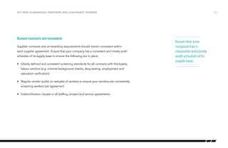 Key risks in managing temporary and contingent workers

Ensure contracts are consistent
Supplier contracts and on-boarding requirements should remain consistent within
each supplier agreement. Ensure that your company has a consistent and timely audit
schedule of its supply base to ensure the following are in place:
•	 Clearly defined and consistent screening standards for all contracts with third-party
labour vendors (e.g. criminal background checks, drug testing, employment and
education verification)
•	 Regular vendor audits on samples of workers to ensure your vendors are consistently
screening workers per agreement
•	 Indemnification clauses in all staffing, project and service agreements.

/16

Ensure that your
company has a
consistent and timely
audit schedule of its
supply base.

 