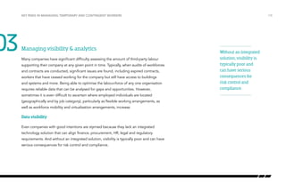03

Key risks in managing temporary and contingent workers

Managing visibility & analytics
Many companies have significant difficulty assessing the amount of third-party labour
supporting their company at any given point in time. Typically, when audits of workforces
and contracts are conducted, significant issues are found, including expired contracts,
workers that have ceased working for the company but still have access to buildings
and systems and more. Being able to optimise the labour-force of any one organisation
requires reliable data that can be analysed for gaps and opportunities. However,
sometimes it is even difficult to ascertain where employed individuals are located
(geographically and by job category), particularly as flexible working arrangements, as
well as workforce mobility and virtualisation arrangements, increase.

Data visibility
Even companies with good intentions are stymied because they lack an integrated
technology solution that can align finance, procurement, HR, legal and regulatory
requirements. And without an integrated solution, visibility is typically poor and can have
serious consequences for risk control and compliance.

/18

Without an integrated
solution, visibility is
typically poor and
can have serious
consequences for
risk control and
compliance.

 