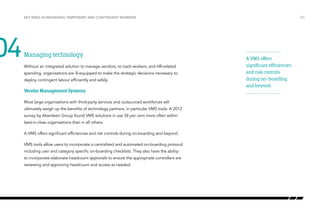 04

Key risks in managing temporary and contingent workers

Managing technology
Without an integrated solution to manage vendors, to track workers, and HR-related
spending, organisations are ill-equipped to make the strategic decisions necessary to
deploy contingent labour efficiently and safely.

Vendor Management Systems
Most large organisations with third-party services and outsourced workforces will
ultimately weigh up the benefits of technology partners, in particular VMS tools. A 2012
survey by Aberdeen Group found VMS solutions in use 58 per cent more often within
best-in-class organisations than in all others.
A VMS offers significant efficiencies and risk controls during on-boarding and beyond.
VMS tools allow users to incorporate a centralized and automated on-boarding protocol
including user and category specific on-boarding checklists. They also have the ability
to incorporate elaborate headcount approvals to ensure the appropriate controllers are
reviewing and approving headcount and access as needed.

/20

A VMS offers
significant efficiencies
and risk controls
during on-boarding
and beyond.

 