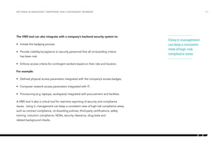 Key risks in managing temporary and contingent workers

The VMS tool can also integrate with a company’s backend security system to:
•	 Initiate the badging process
•	 Provide visibility/acceptance to security personnel that all on-boarding criteria
has been met
•	 Enforce access criteria for contingent workers based on their role and location.
For example:
•	 Defined physical access parameters integrated with the company’s access badges,
•	 Computer network access parameters integrated with IT;
•	 Provisioning (e.g. laptops, workspace) integrated with procurement and facilities.
A VMS tool is also a critical tool for real-time reporting of security and compliance
issues. Using it, management can keep a consistent view of high-risk compliance areas,
such as contract compliance, on-boarding policies, third-party certifications, safety
training, induction compliance, NDAs, security clearance, drug tests and
related background checks.

/21

Using it, management
can keep a consistent
view of high-risk
compliance areas.

 