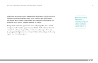Key risks in managing temporary and contingent workers

What’s more, technology solutions give executives better insights into how third-party
labour is currently being used and how to extract maximum value going forward.
For example, which suppliers is the company using category-by-category across the
enterprise? Which sourcing or supplier strategies are missing?
Finally, identify automation opportunities. Ensure technology offers, from a visibility
standpoint, a fully ‘auditable’ approval process. Visibility should include on-demand
access to the full range of required documentation for each category of resource
(e.g. drug tests, background checks and signed NDAs) and the ability to visually verify
reports were reviewed and signed.

/22

Ensure technology
offers, from a
visibility standpoint,
a fully ‘auditable’
approval process.

 