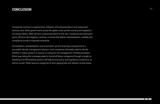 conclusion

Companies continue to expand their utilisation of third-party labour and outsourced
services, even while governments across the globe ramp up their scrutiny and regulation
of contract labour. With risk from outsourced talent on the rise, companies are looking for
quick, efficient risk-mitigation controls—controls that deliver standardisation, visibility and
compliance across a corporate enterprise.
Centralisation, standardisation and automation are the three key components to a
successful identity management solution—and companies ultimately need to decide
whether it makes sense to in-source or outsource the management of these processes.
Either way, taking the necessary steps to funnel all labour categories through a single onboarding and off-boarding solution will help ensure policy and regulatory compliance, as
well as contain these resource categories to their appropriate and relevant access levels.

/23

 