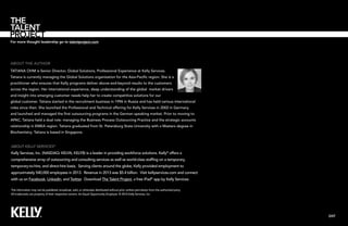 For more thought leadership go to talentproject.com

About the author
tatiana ohm is Senior Director, Global Solutions, Professional Experience at Kelly Services.
Tatiana is currently managing the Global Solutions organisation for the Asia-Pacific region. She is a
practitioner who ensures that Kelly programs deliver above-and-beyond results to the customers
across the region. Her international experience, deep understanding of the global market drivers
and insight into emerging customer needs help her to create competitive solutions for our
global customer. Tatiana started in the recruitment business in 1996 in Russia and has held various international
roles since then. She launched the Professional and Technical offering for Kelly Services in 2002 in Germany
and launched and managed the first outsourcing programs in the German speaking market. Prior to moving to
APAC, Tatiana held a dual role: managing the Business Process Outsourcing Practice and the strategic accounts
relationship in EMEA region. Tatiana graduated from St. Petersburg State University with a Masters degree in
Biochemistry. Tatiana is based in Singapore.

About Kelly Services®
Kelly Services, Inc. (NASDAQ: KELYA, KELYB) is a leader in providing workforce solutions. Kelly® offers a
comprehensive array of outsourcing and consulting services as well as world-class staffing on a temporary,
temporary-to-hire, and direct-hire basis. Serving clients around the globe, Kelly provided employment to
approximately 540,000 employees in 2013. Revenue in 2013 was $5.4 billion. Visit kellyservices.com and connect
with us on Facebook, LinkedIn, and Twitter. Download The Talent Project, a free iPad® app by Kelly Services.
This information may not be published, broadcast, sold, or otherwise distributed without prior written permission from the authorized party.
All trademarks are property of their respective owners. An Equal Opportunity Employer. © 2014 Kelly Services, Inc.

EXIT

 