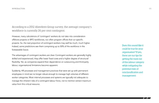 Introduction

/03

According to a 2012 Aberdeen Group survey, the average company’s
workforce is currently 26 per cent contingent.
However, many calculations of ‘contingent’ workers do not take into consideration
offshore projects or BPO workforces, nor often program offices that run specific
projects. So, the real proportion of contingent workers may well be much, much higher.
Indeed, some predictions see them comprising up to 50% of the workforce in the
foreseeable future.
The advantages of contingent workers are clear. Contingent workers are generally highly
skilled and experienced, they offer lower fixed costs and a higher degree of structural
flexibility. Yet, as companies expand their dependence on outsourcing and third-party
labour, organisational limitations become apparent.
Suddenly, HR processes and management practices that were set up with permanent
employees in mind are no longer robust enough to manage high volumes of different
worker categories. Most internal processes and systems are typically not adequate to
manage the inherent risks of a contingent labour force, not to mention extract maximum
value from this critical resource.

Does this sound like it
could be true for your
organisation? If yes,
these are our tips for
getting the most out
of this labour category
while mitigating the
potential risks of
misclassification and
management.

 