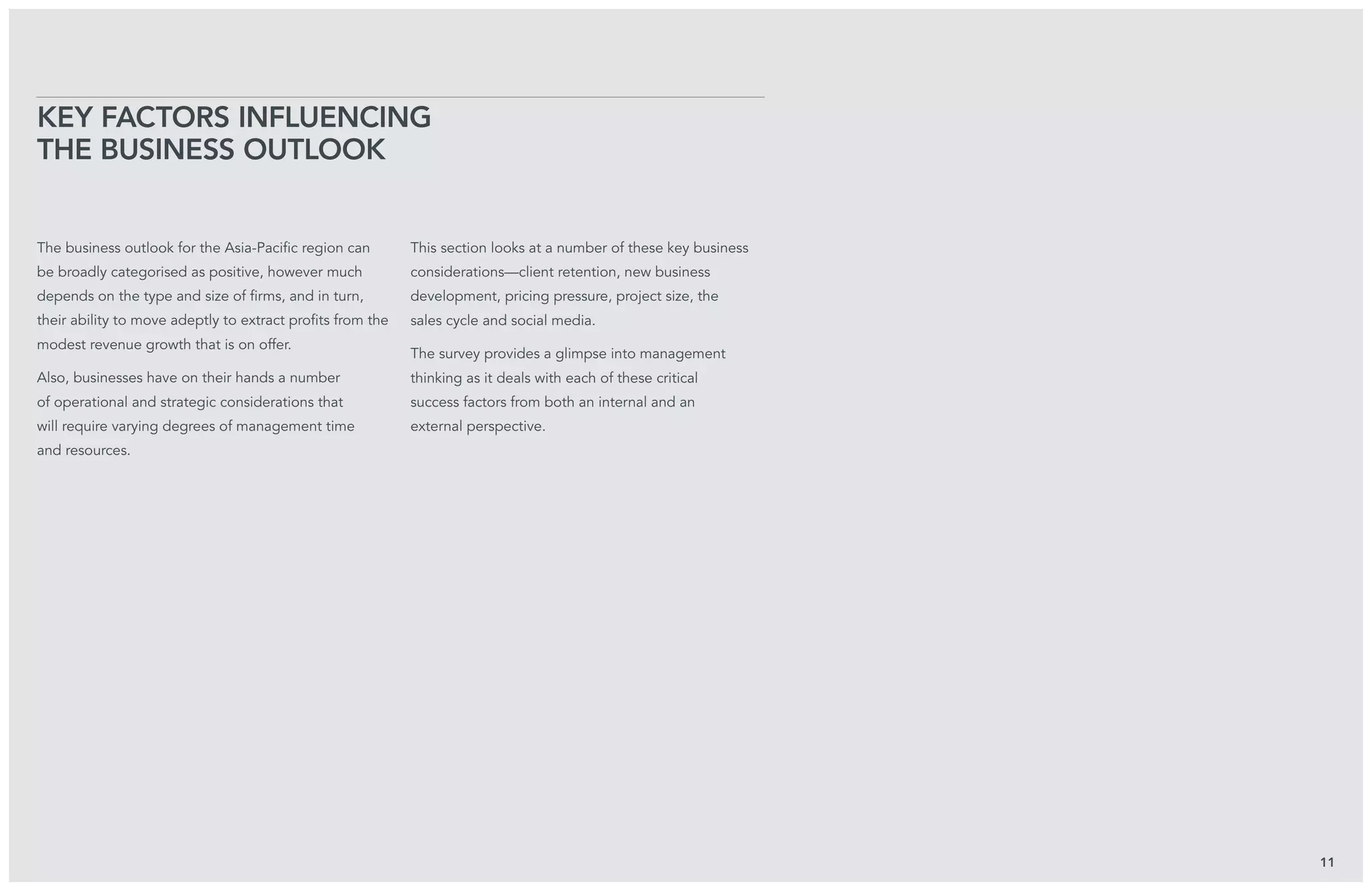 The business outlook for the Asia-Pacific region can
be broadly categorised as positive, however much
depends on the type and size of firms, and in turn,
their ability to move adeptly to extract profits from the
modest revenue growth that is on offer.
Also, businesses have on their hands a number
of operational and strategic considerations that
will require varying degrees of management time
and resources.
This section looks at a number of these key business
considerations—client retention, new business
development, pricing pressure, project size, the
sales cycle and social media.
The survey provides a glimpse into management
thinking as it deals with each of these critical
success factors from both an internal and an
external perspective.
Key Factors Influencing
the Business Outlook
11
 