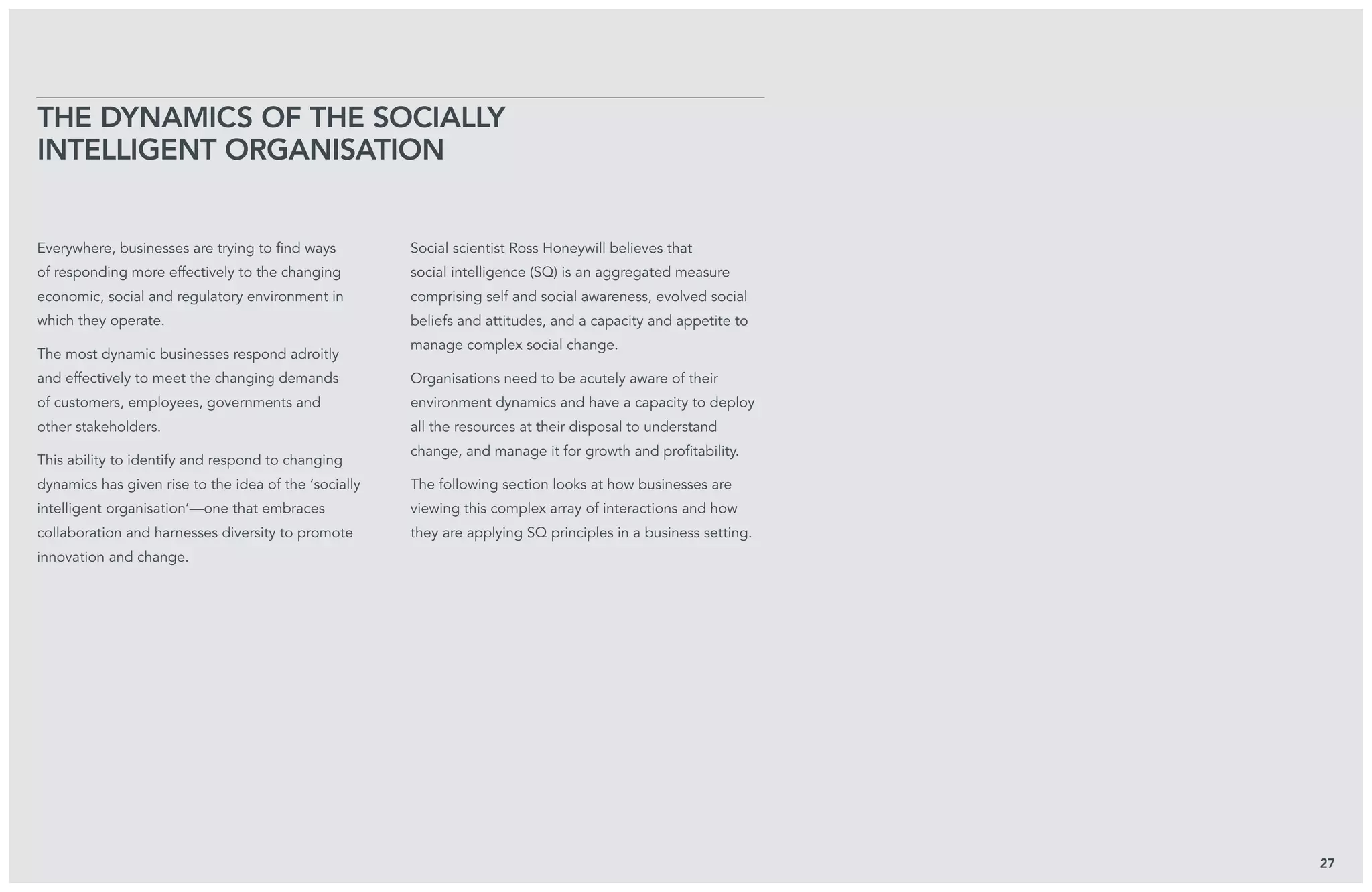 Everywhere, businesses are trying to find ways
of responding more effectively to the changing
economic, social and regulatory environment in
which they operate.
The most dynamic businesses respond adroitly
and effectively to meet the changing demands
of customers, employees, governments and
other stakeholders.
This ability to identify and respond to changing
dynamics has given rise to the idea of the ‘socially
intelligent organisation’—one that embraces
collaboration and harnesses diversity to promote
innovation and change.
Social scientist Ross Honeywill believes that
social intelligence (SQ) is an aggregated measure
comprising self and social awareness, evolved social
beliefs and attitudes, and a capacity and appetite to
manage complex social change.
Organisations need to be acutely aware of their
environment dynamics and have a capacity to deploy
all the resources at their disposal to understand
change, and manage it for growth and profitability.
The following section looks at how businesses are
viewing this complex array of interactions and how
they are applying SQ principles in a business setting.
The Dynamics of the Socially
Intelligent Organisation
27
 