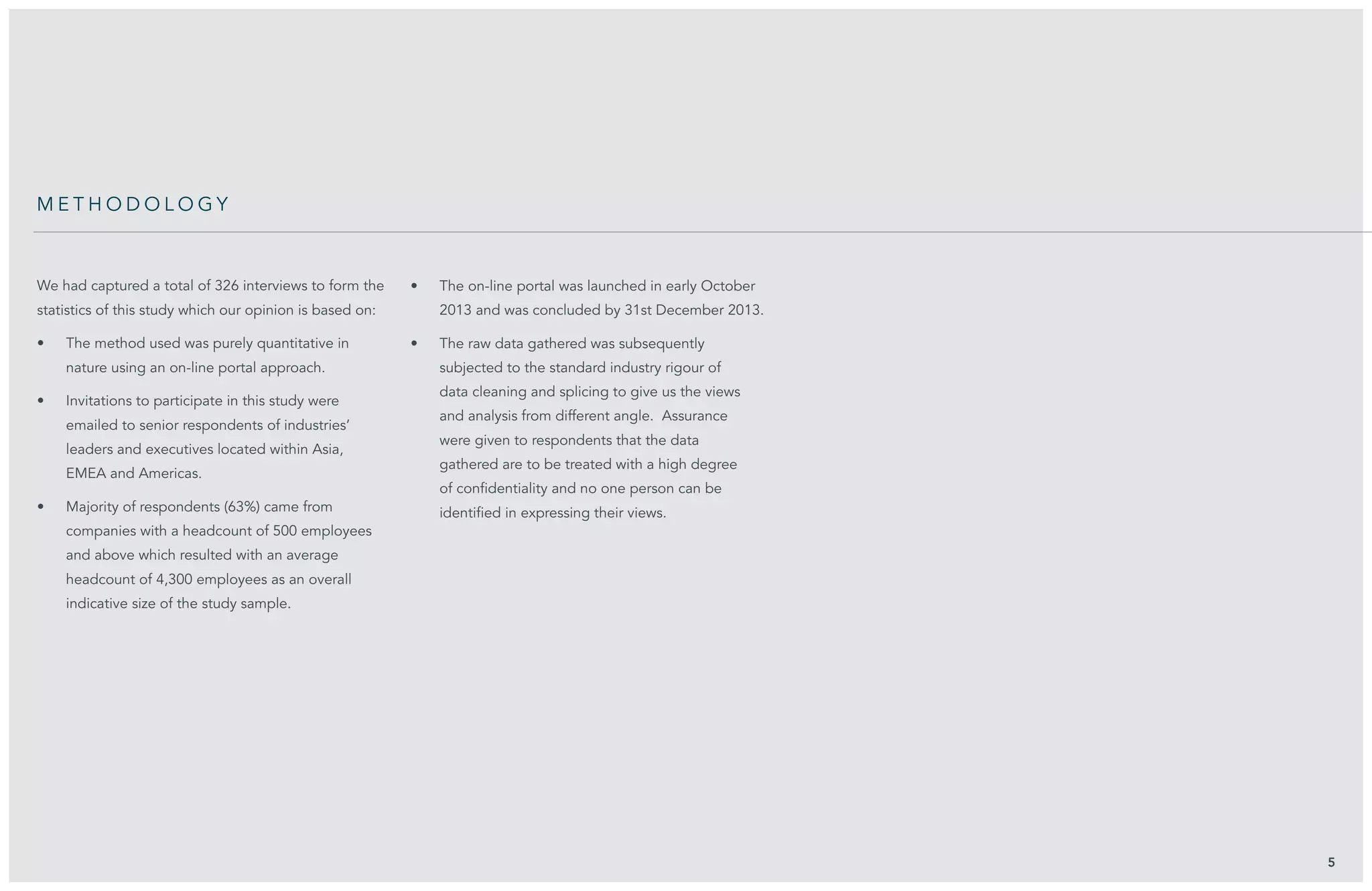 We had captured a total of 326 interviews to form the
statistics of this study which our opinion is based on:
•	 The method used was purely quantitative in
nature using an on-line portal approach.
•	 Invitations to participate in this study were
emailed to senior respondents of industries’
leaders and executives located within Asia,
EMEA and Americas.
•	 Majority of respondents (63%) came from
companies with a headcount of 500 employees
and above which resulted with an average
headcount of 4,300 employees as an overall
indicative size of the study sample.
•	 The on-line portal was launched in early October
2013 and was concluded by 31st December 2013.
•	 The raw data gathered was subsequently
subjected to the standard industry rigour of
data cleaning and splicing to give us the views
and analysis from different angle. Assurance
were given to respondents that the data
gathered are to be treated with a high degree
of confidentiality and no one person can be
identified in expressing their views.
5
me t h o d o l o g y
 