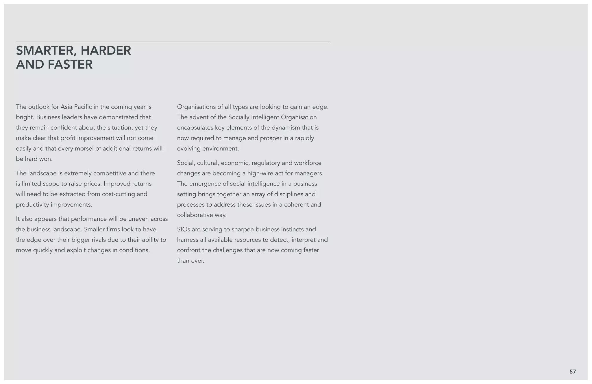 The outlook for Asia Pacific in the coming year is
bright. Business leaders have demonstrated that
they remain confident about the situation, yet they
make clear that profit improvement will not come
easily and that every morsel of additional returns will
be hard won.
The landscape is extremely competitive and there
is limited scope to raise prices. Improved returns
will need to be extracted from cost-cutting and
productivity improvements.
It also appears that performance will be uneven across
the business landscape. Smaller firms look to have
the edge over their bigger rivals due to their ability to
move quickly and exploit changes in conditions.
Organisations of all types are looking to gain an edge.
The advent of the Socially Intelligent Organisation
encapsulates key elements of the dynamism that is
now required to manage and prosper in a rapidly
evolving environment.
Social, cultural, economic, regulatory and workforce
changes are becoming a high-wire act for managers.
The emergence of social intelligence in a business
setting brings together an array of disciplines and
processes to address these issues in a coherent and
collaborative way.
SIOs are serving to sharpen business instincts and
harness all available resources to detect, interpret and
confront the challenges that are now coming faster
than ever.
Smarter, harder
and faster
57
 