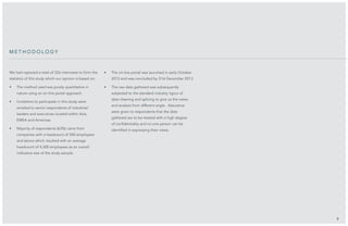 We had captured a total of 326 interviews to form the
statistics of this study which our opinion is based on:
•	 The method used was purely quantitative in
nature using an on-line portal approach.
•	 Invitations to participate in this study were
emailed to senior respondents of industries’
leaders and executives located within Asia,
EMEA and Americas.
•	 Majority of respondents (63%) came from
companies with a headcount of 500 employees
and above which resulted with an average
headcount of 4,300 employees as an overall
indicative size of the study sample.
•	 The on-line portal was launched in early October
2013 and was concluded by 31st December 2013.
•	 The raw data gathered was subsequently
subjected to the standard industry rigour of
data cleaning and splicing to give us the views
and analysis from different angle. Assurance
were given to respondents that the data
gathered are to be treated with a high degree
of confidentiality and no one person can be
identified in expressing their views.
5
me t h o d o l o g y
 