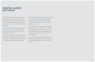 The outlook for Asia Pacific in the coming year is
bright. Business leaders have demonstrated that
they remain confident about the situation, yet they
make clear that profit improvement will not come
easily and that every morsel of additional returns will
be hard won.
The landscape is extremely competitive and there
is limited scope to raise prices. Improved returns
will need to be extracted from cost-cutting and
productivity improvements.
It also appears that performance will be uneven across
the business landscape. Smaller firms look to have
the edge over their bigger rivals due to their ability to
move quickly and exploit changes in conditions.
Organisations of all types are looking to gain an edge.
The advent of the Socially Intelligent Organisation
encapsulates key elements of the dynamism that is
now required to manage and prosper in a rapidly
evolving environment.
Social, cultural, economic, regulatory and workforce
changes are becoming a high-wire act for managers.
The emergence of social intelligence in a business
setting brings together an array of disciplines and
processes to address these issues in a coherent and
collaborative way.
SIOs are serving to sharpen business instincts and
harness all available resources to detect, interpret and
confront the challenges that are now coming faster
than ever.
Smarter, harder
and faster
57
 