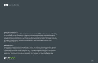 exit
About BTI Consultants
Specialising in global and regional C-level and senior executive searches, BTI Consultants leverages on the ability
to align ourselves with the changing face of leadership. Our deep network of proven consultants extends our
reach across specific industry sectors and disciplines. We operate on the premise that every leader we place has
the ability to make a positive impact on the business they enter, the people they interact with and the community
at large. BTI Consultants is the specialist consulting practice of Kelly Outsourcing & Consulting Group.
Visit www.bticonsultants.com
About KellyOCG
KellyOCG is the Outsourcing and Consulting Group of Fortune 500 workforce solutions provider Kelly Services,
Inc. KellyOCG is a global leader in innovative talent management solutions in the areas of Recruitment Process
Outsourcing (RPO), Business Process Outsourcing (BPO), Contingent Workforce Outsourcing (CWO), including
Independent Contractor Solutions, Human Resources Consulting, Career Transition and Organisational
Effectiveness, and Executive Search. Further information about KellyOCG may be found at kellyocg.com.
 