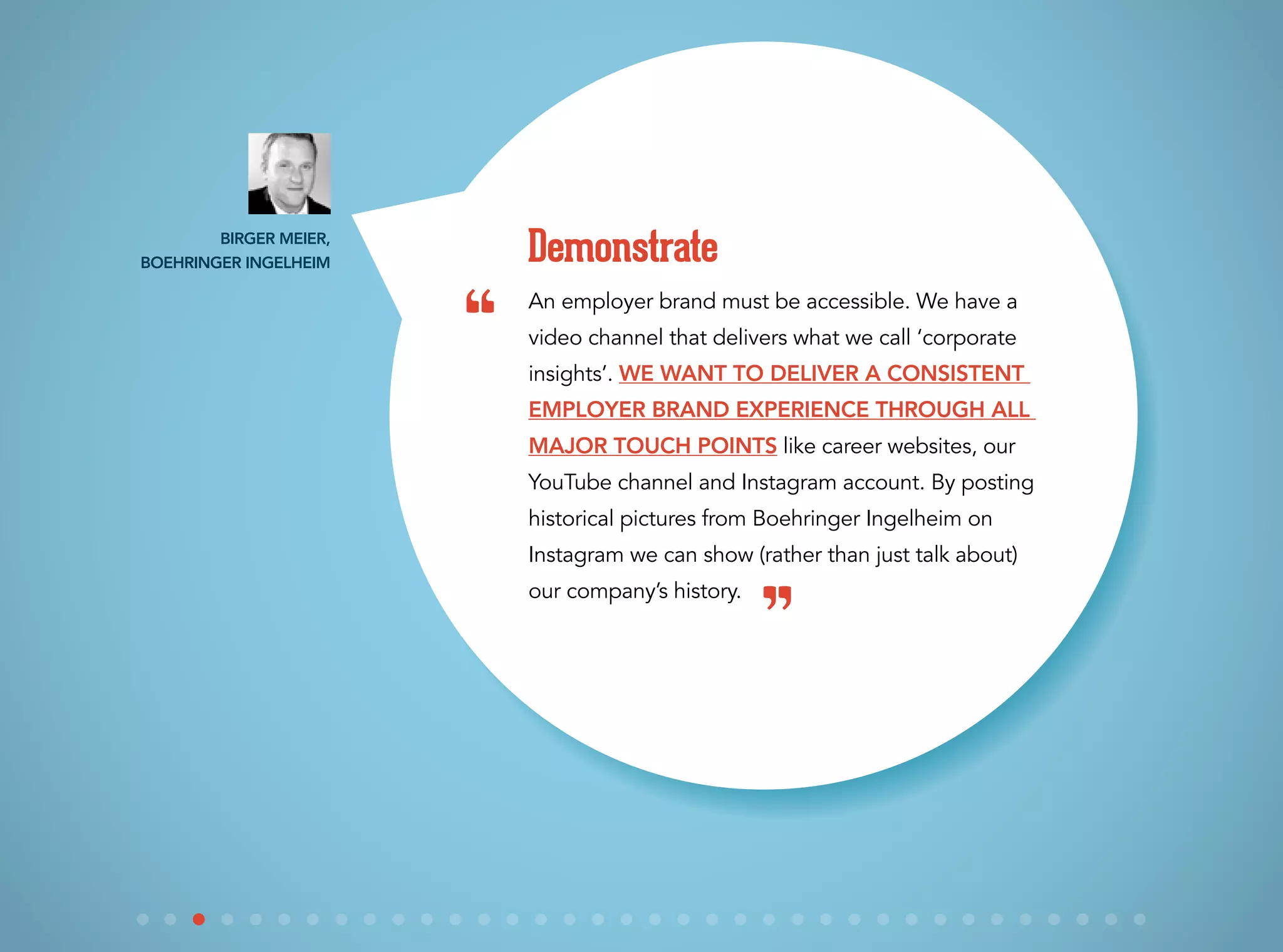 An employer brand must be accessible. We have a
video channel that delivers what we call ‘corporate
insights’. We want to deliver a consistent
employer brand experience through all
major touch points like career websites, our
YouTube channel and Instagram account. By posting
historical pictures from Boehringer Ingelheim on
Instagram we can show (rather than just talk about)
our company’s history.
Demonstrate
“
”
Birger Meier,
Boehringer Ingelheim
 