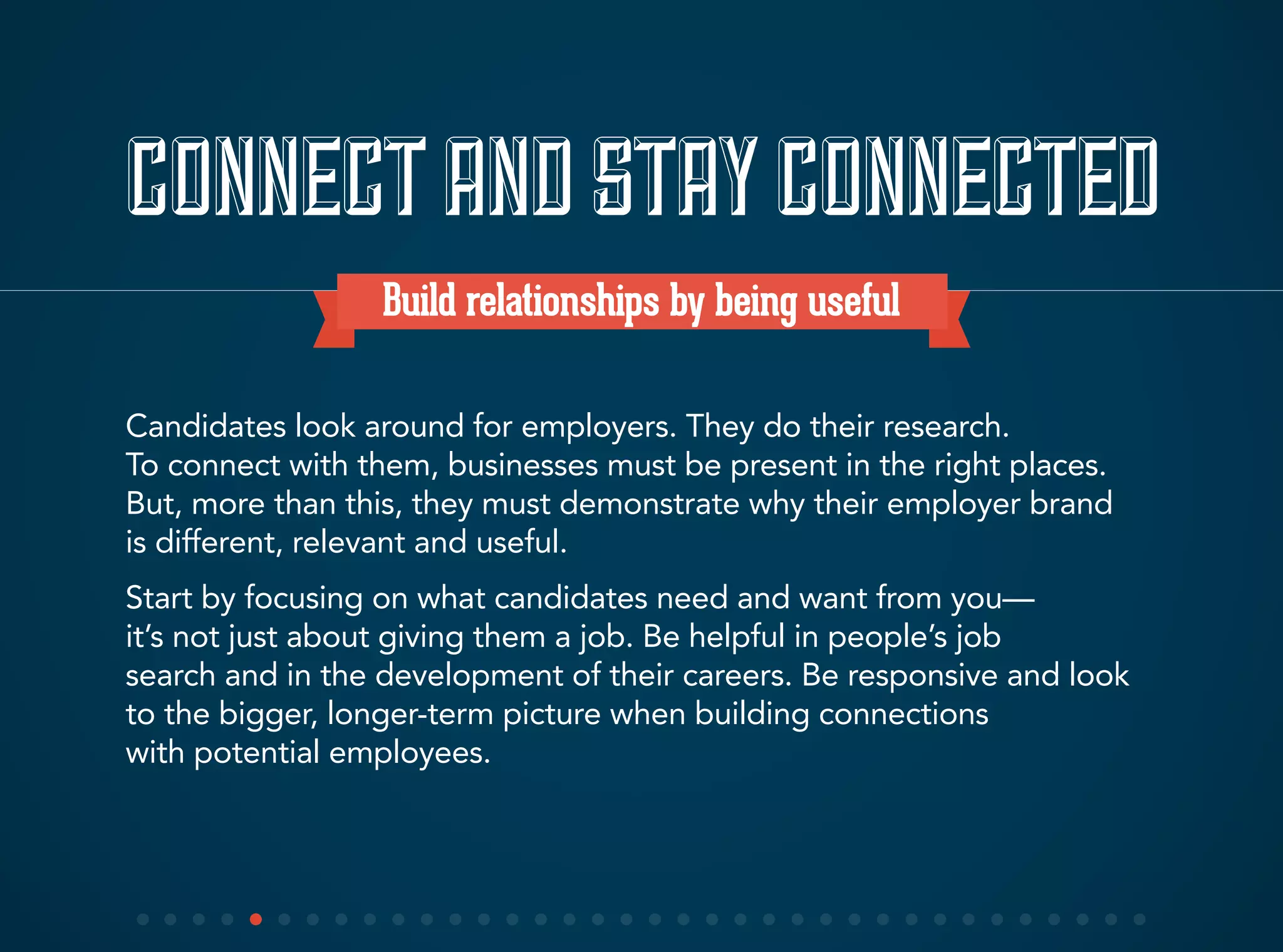 CONNECTAND STAYCONNECTED
Build relationships by being useful
Candidates look around for employers. They do their research.
To connect with them, businesses must be present in the right places.
But, more than this, they must demonstrate why their employer brand
is different, relevant and useful.
Start by focusing on what candidates need and want from you—
it’s not just about giving them a job. Be helpful in people’s job
search and in the development of their careers. Be responsive and look
to the bigger, longer-term picture when building connections
with potential employees.
 