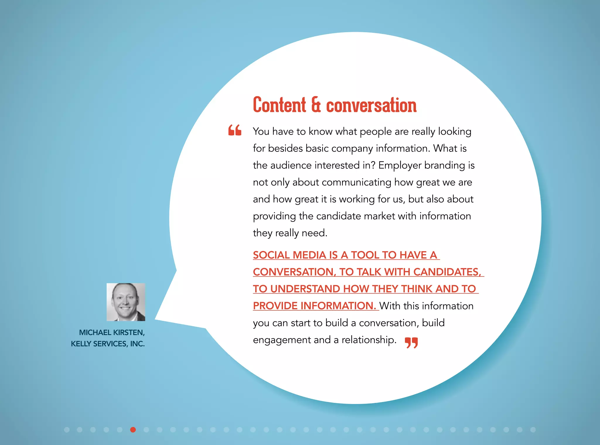 You have to know what people are really looking
for besides basic company information. What is
the audience interested in? Employer branding is
not only about communicating how great we are
and how great it is working for us, but also about
providing the candidate market with information
they really need.
Social media is a tool to have a
conversation, to talk with candidates,
to understand how they think and to
provide information. With this information
you can start to build a conversation, build
engagement and a relationship.
Content & conversation
Michael Kirsten,
Kelly Services, Inc.
“
”
 