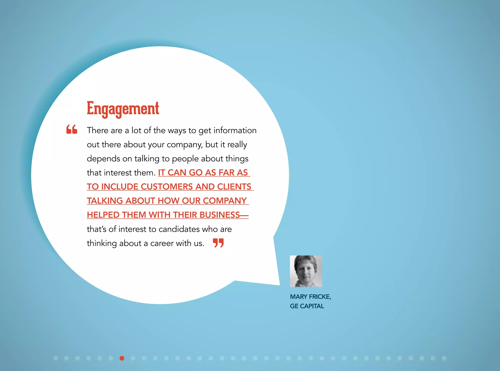There are a lot of the ways to get information
out there about your company, but it really
depends on talking to people about things
that interest them. It can go as far as
to include customers and clients
talking about how our company
helped them with their business—
that’s of interest to candidates who are
thinking about a career with us.
Engagement
Mary Fricke,
GE Capital
“
”
 