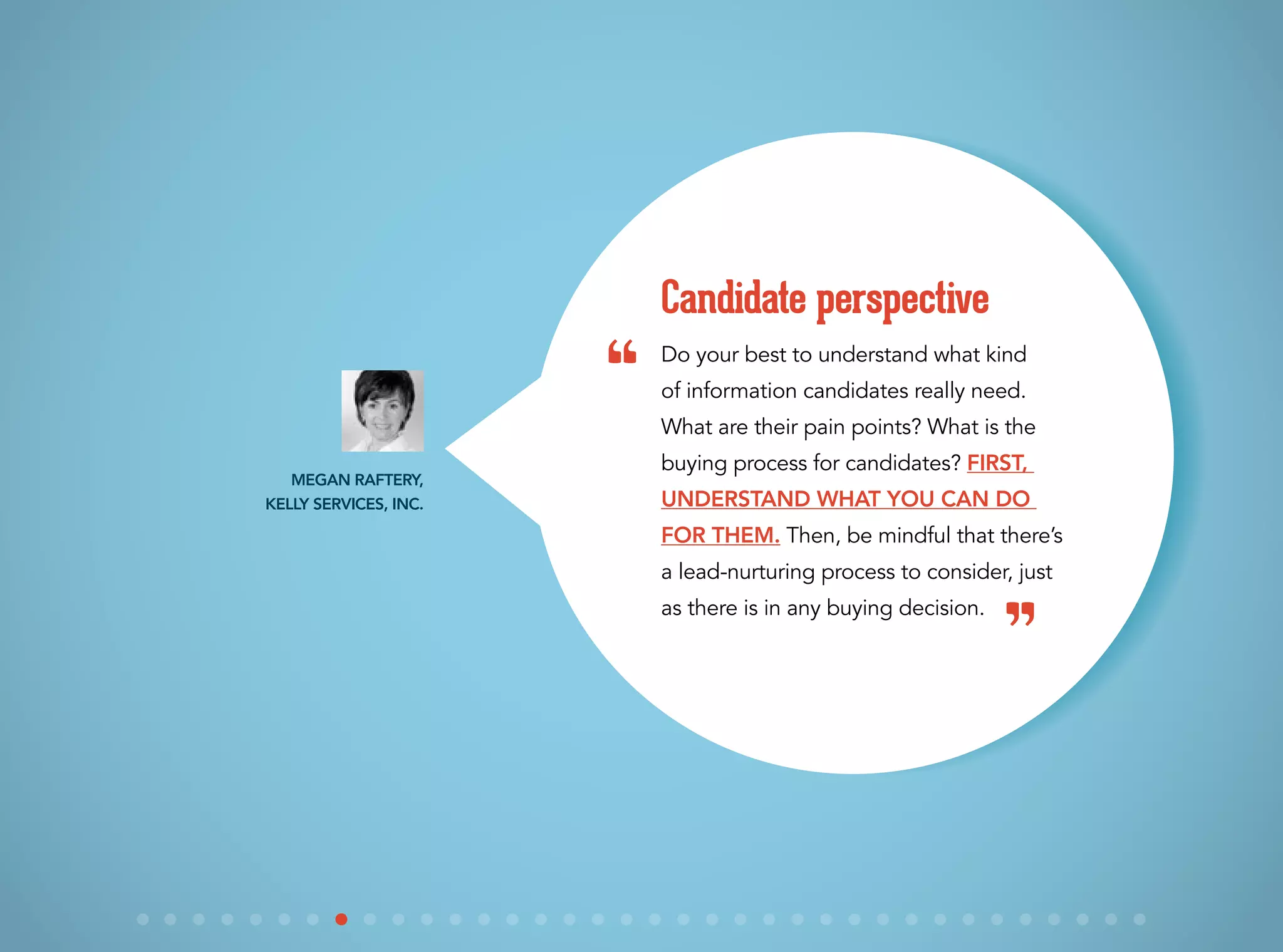 Do your best to understand what kind
of information candidates really need.
What are their pain points? What is the
buying process for candidates? First,
understand what you can do
for them. Then, be mindful that there’s
a lead-nurturing process to consider, just
as there is in any buying decision.
Candidate perspective
Megan Raftery,
Kelly Services, Inc.
“
”
 