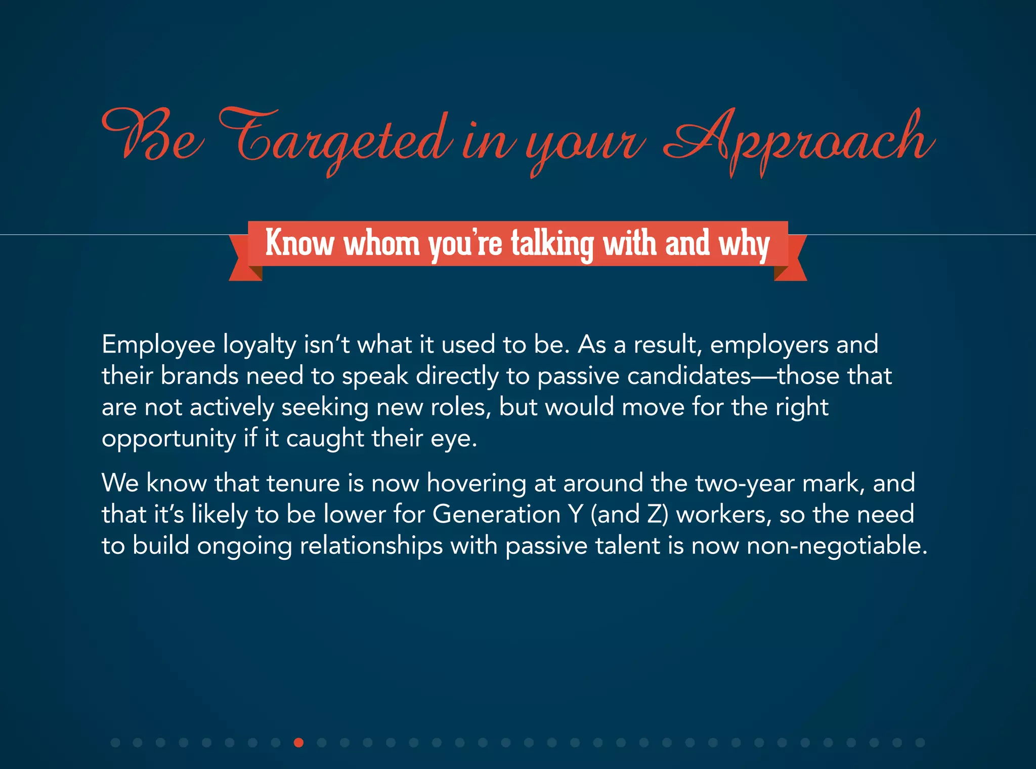 Know whom you’re talking with and why
Employee loyalty isn’t what it used to be. As a result, employers and
their brands need to speak directly to passive candidates—those that
are not actively seeking new roles, but would move for the right
opportunity if it caught their eye.
We know that tenure is now hovering at around the two-year mark, and
that it’s likely to be lower for Generation Y (and Z) workers, so the need
to build ongoing relationships with passive talent is now non-negotiable.
Be Targeted in your Approach
 