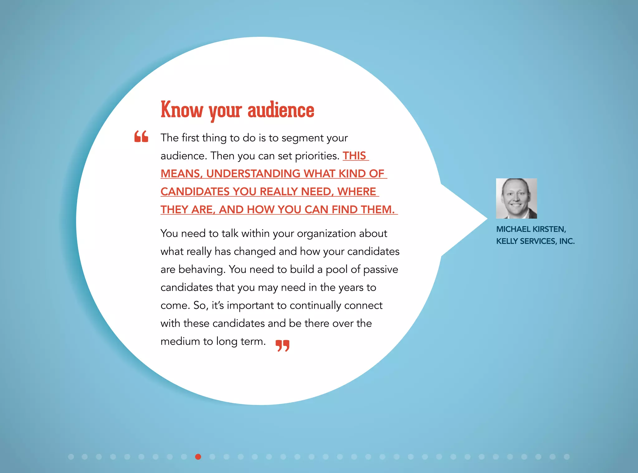 The first thing to do is to segment your
audience. Then you can set priorities. This
means, understanding what kind of
candidates you really need, where
they are, and how you can find them.
You need to talk within your organization about
what really has changed and how your candidates
are behaving. You need to build a pool of passive
candidates that you may need in the years to
come. So, it’s important to continually connect
with these candidates and be there over the
medium to long term.
Know your audience
Michael Kirsten,
Kelly Services, Inc.
“
”
 