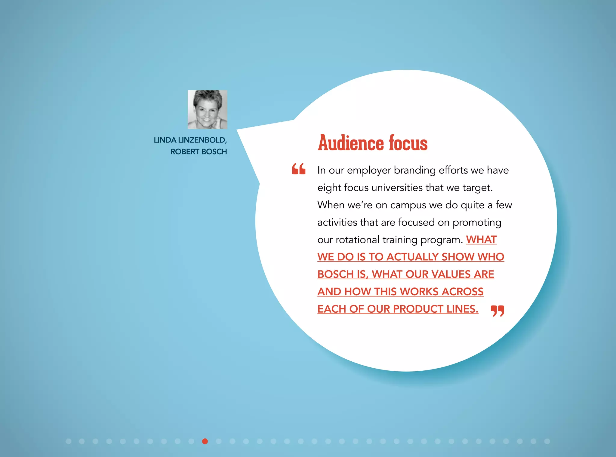 In our employer branding efforts we have
eight focus universities that we target.
When we’re on campus we do quite a few
activities that are focused on promoting
our rotational training program. What
we do is to actually show who
Bosch is, what our values are
and how this works across
each of our product lines.
Audience focusLinda Linzenbold,
Robert Bosch
“
”
 