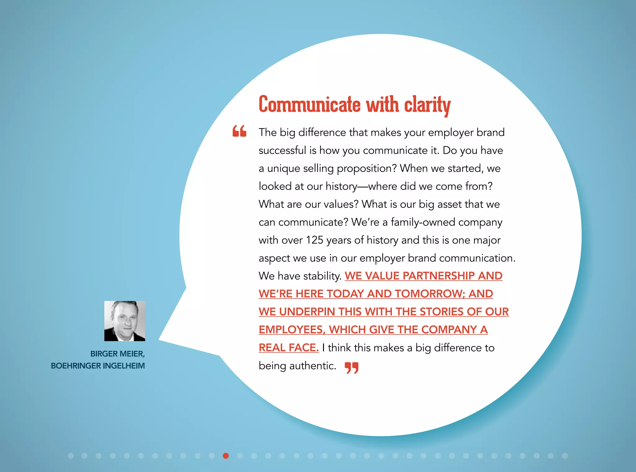 The big difference that makes your employer brand
successful is how you communicate it. Do you have
a unique selling proposition? When we started, we
looked at our history—where did we come from?
What are our values? What is our big asset that we
can communicate? We’re a family-owned company
with over 125 years of history and this is one major
aspect we use in our employer brand communication.
We have stability. We value partnership and
we’re here today and tomorrow; and
we underpin this with the stories of our
employees, which give the company a
real face. I think this makes a big difference to
being authentic.
Communicate with clarity
Birger Meier,
Boehringer Ingelheim
“
”
 