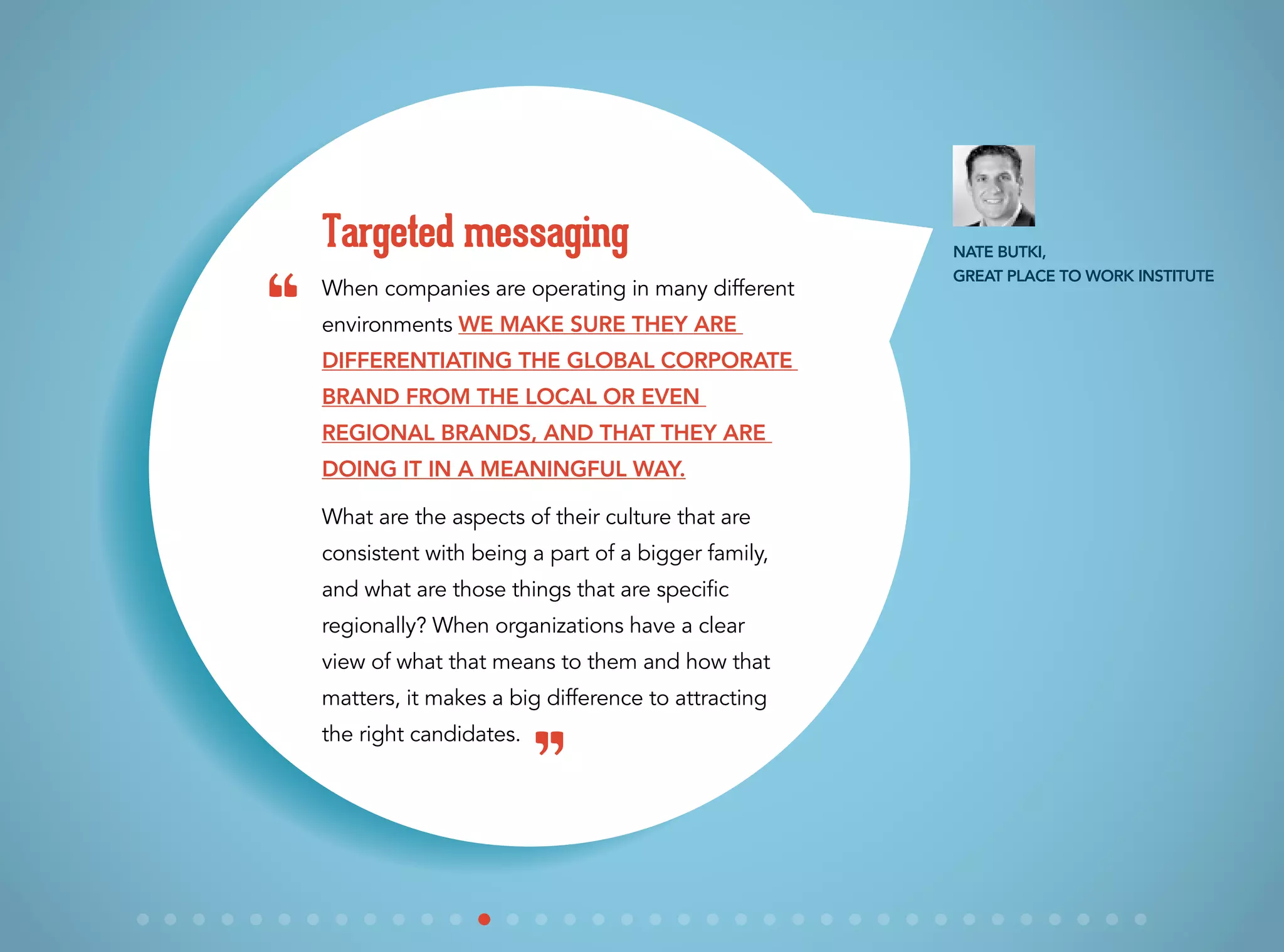 When companies are operating in many different
environments we make sure they are
differentiating the global corporate
brand from the local or even
regional brands, and that they are
doing it in a meaningful way.
What are the aspects of their culture that are
consistent with being a part of a bigger family,
and what are those things that are specific
regionally? When organizations have a clear
view of what that means to them and how that
matters, it makes a big difference to attracting
the right candidates.
Targeted messaging Nate Butki,
Great Place to Work Institute
“
”
 